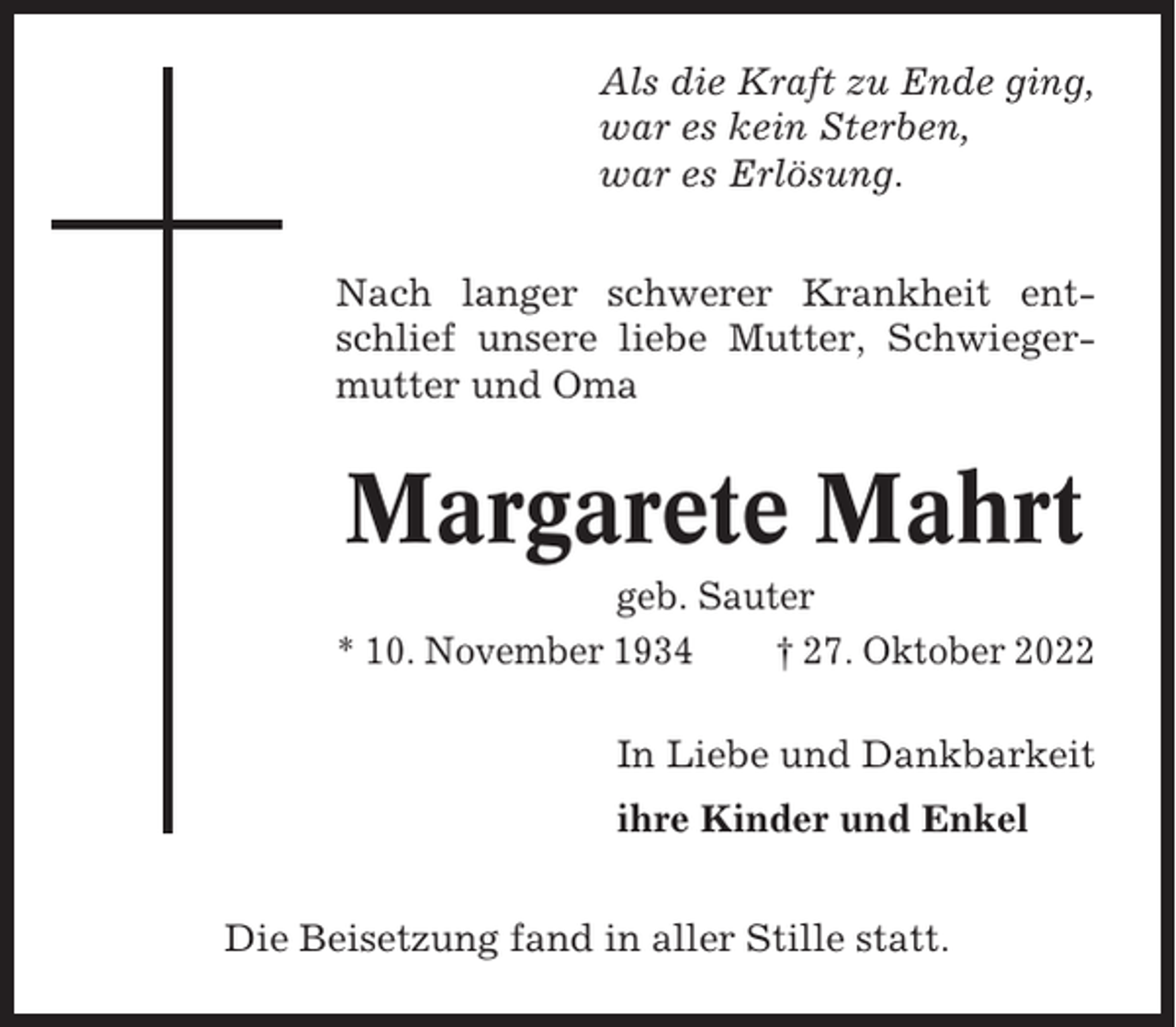 <p>Als die Kraft zu Ende ging,<br />war es kein Sterben,<br />war es Erlösung.<br />Nach langer schwerer Krankheit entschlief unsere liebe Mutter, Schwiegermutter und Oma</p><p>Margarete Mahrt<br />geb. Sauter<br />* 10. November 1934<br />† 27. Oktober 2022<br />In Liebe und Dankbarkeit<br />ihre Kinder und Enkel<br />Die Beisetzung fand in aller Stille statt.</p>