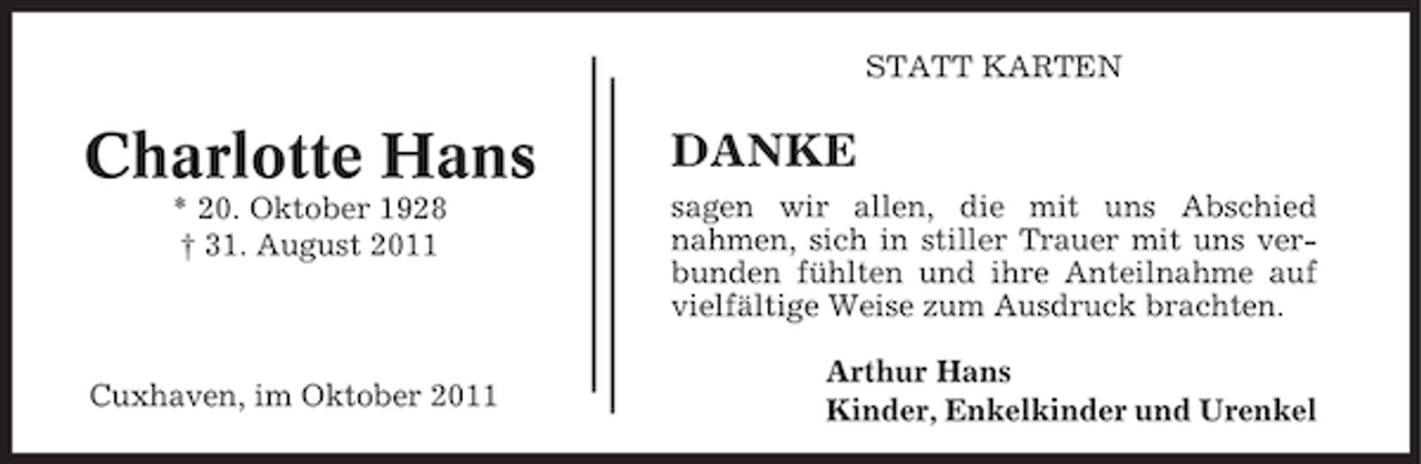 <p>STATT KARTEN</p><p>Charlotte Hans<br />* 20. Oktober 1928<br />† 31. August 2011</p><p>Cuxhaven, im Oktober 2011</p><p>DANKE<br />sagen wir allen, die mit uns Abschied<br />nahmen, sich in stiller Trauer mit uns verbunden fühlten und ihre Anteilnahme auf<br />vielfältige Weise zum Ausdruck brachten.<br />Arthur Hans<br />Kinder, Enkelkinder und Urenkel</p>