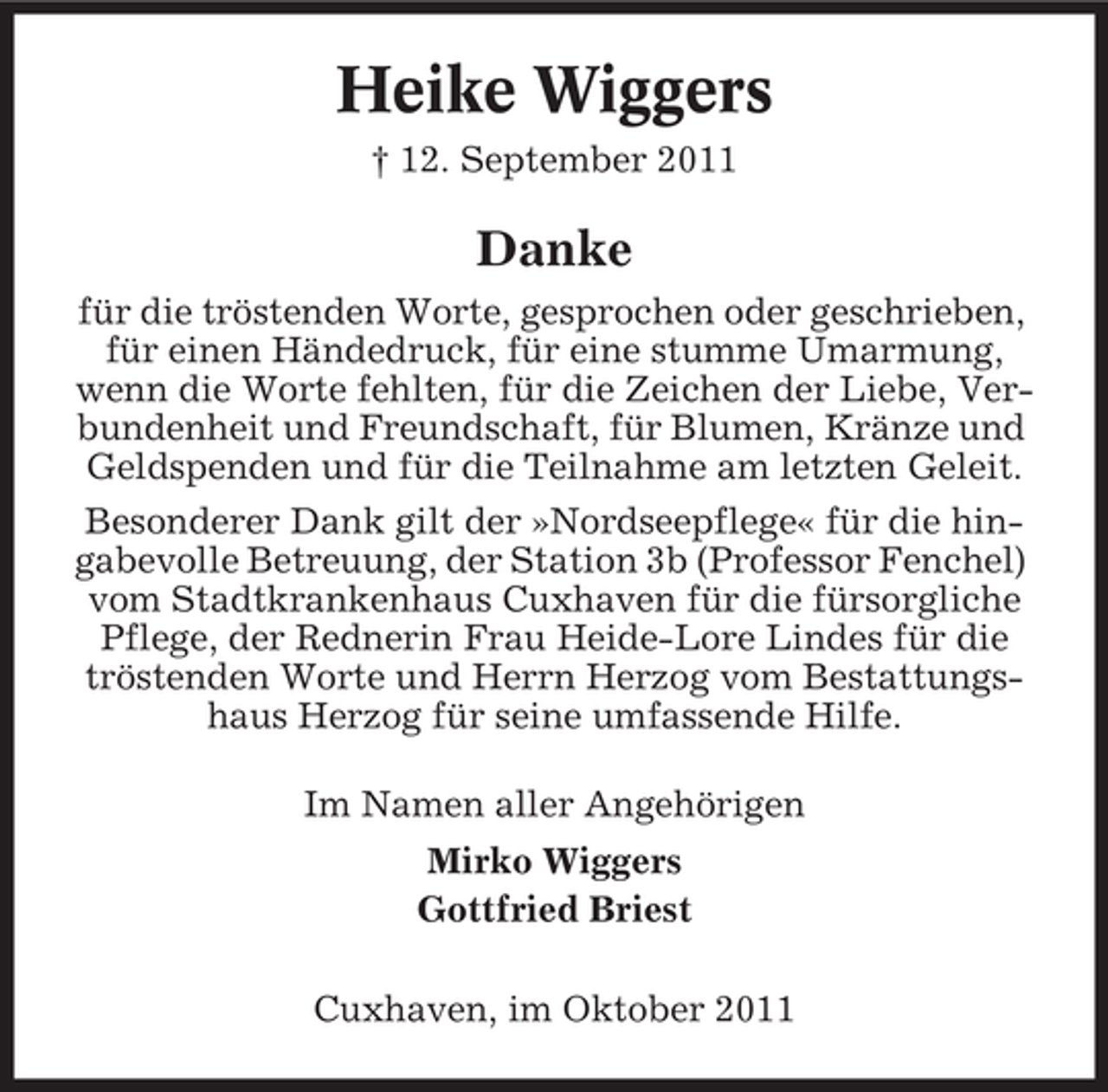 <p>Heike Wiggers<br />† 12. September 2011</p><p>Danke<br />für die tröstenden Worte, gesprochen oder geschrieben,<br />für einen Händedruck, für eine stumme Umarmung,<br />wenn die Worte fehlten, für die Zeichen der Liebe, Verbundenheit und Freundschaft, für Blumen, Kränze und<br />Geldspenden und für die Teilnahme am letzten Geleit.<br />Besonderer Dank gilt der »Nordseepflege« für die hingabevolle Betreuung, der Station 3b (Professor Fenchel)<br />vom Stadtkrankenhaus Cuxhaven für die fürsorgliche<br />Pflege, der Rednerin Frau Heide-Lore Lindes für die<br />tröstenden Worte und Herrn Herzog vom Bestattungshaus Herzog für seine umfassende Hilfe.<br />Im Namen aller Angehörigen<br />Mirko Wiggers<br />Gottfried Briest<br />Cuxhaven, im Oktober 2011</p>