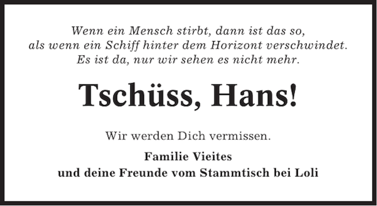 <p>Wenn ein Mensch stirbt, dann ist das so,<br />als wenn ein Schiff hinter dem Horizont verschwindet.<br />Es ist da, nur wir sehen es nicht mehr.</p><p>Tschüss, Hans!<br />Wir werden Dich vermissen.<br />Familie Vieites<br />und deine Freunde vom Stammtisch bei Loli</p>