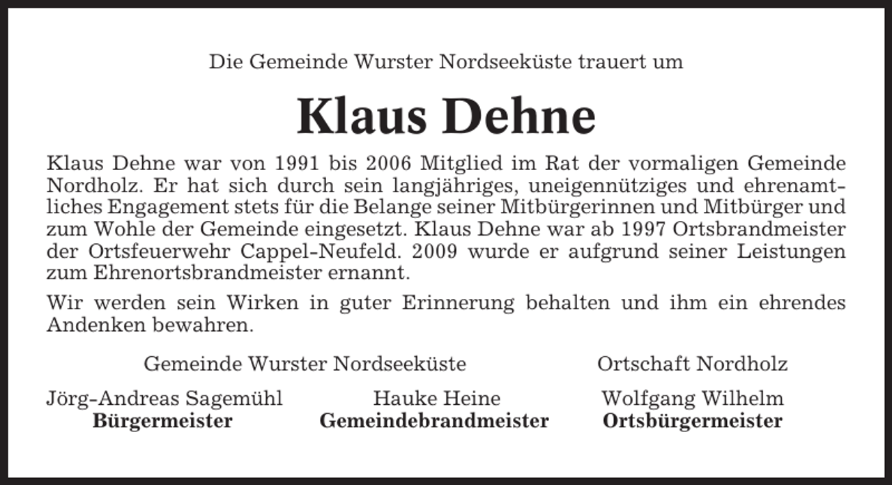 <p>Die Gemeinde Wurster Nordseeküste trauert um</p><p>Klaus Dehne<br />Klaus Dehne war von 1991 bis 2006 Mitglied im Rat der vormaligen Gemeinde<br />Nordholz. Er hat sich durch sein langjähriges, uneigennütziges und ehrenamtliches Engagement stets für die Belange seiner Mitbürgerinnen und Mitbürger und<br />zum Wohle der Gemeinde eingesetzt. Klaus Dehne war ab 1997 Ortsbrandmeister<br />der Ortsfeuerwehr Cappel-Neufeld. 2009 wurde er aufgrund seiner Leistungen<br />zum Ehrenortsbrandmeister ernannt.<br />Wir werden sein Wirken in guter Erinnerung behalten und ihm ein ehrendes<br />Andenken bewahren.<br />Gemeinde Wurster Nordseeküste<br />Jörg-Andreas Sagemühl<br />Bürgermeister</p><p>Hauke Heine<br />Gemeindebrandmeister</p><p>Ortschaft Nordholz<br />Wolfgang Wilhelm<br />Ortsbürgermeister</p>
