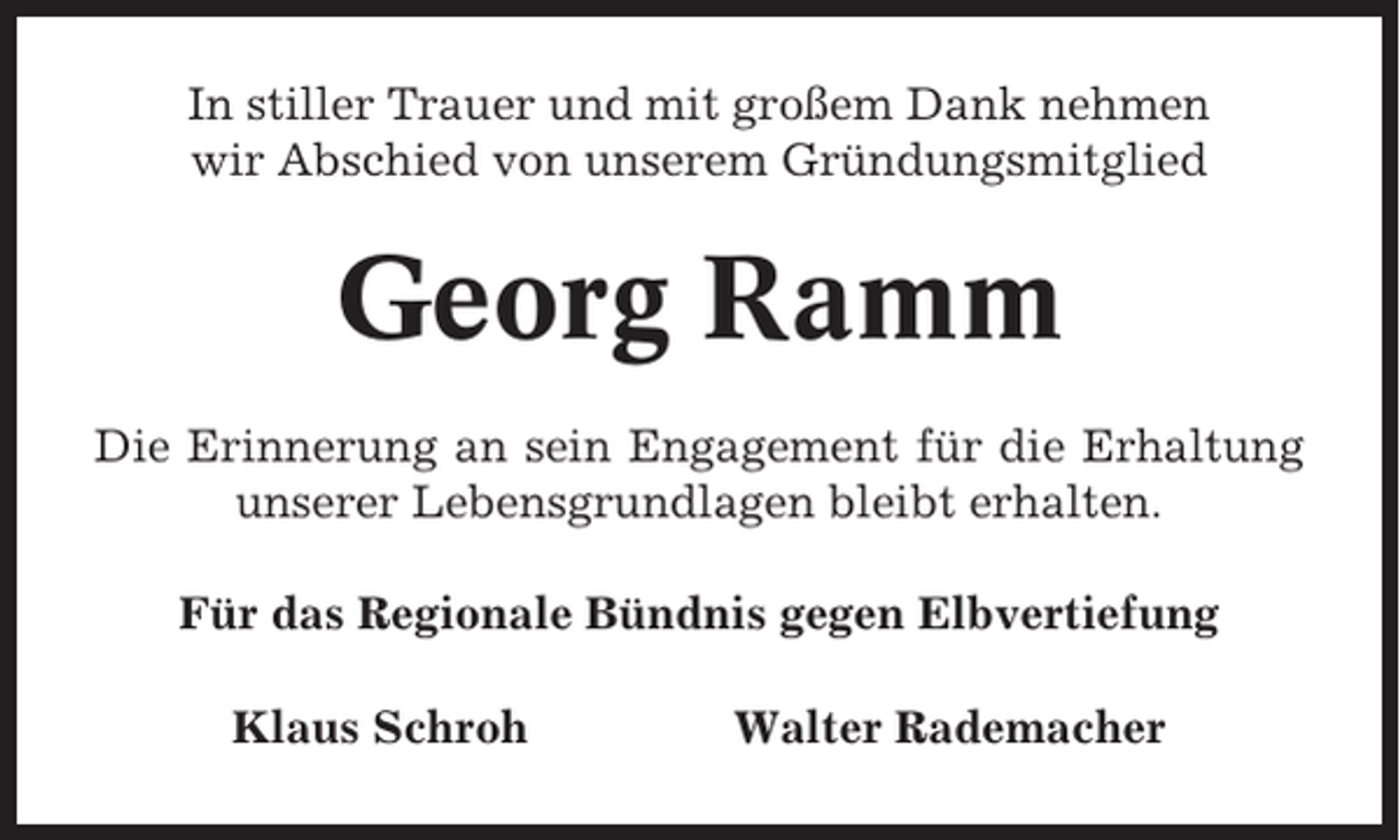 <p>In stiller Trauer und mit großem Dank nehmen<br />wir Abschied von unserem Gründungsmitglied</p><p>Georg Ramm<br />Die Erinnerung an sein Engagement für die Erhaltung<br />unserer Lebensgrundlagen bleibt erhalten.<br />Für das Regionale Bündnis gegen Elbvertiefung<br />Klaus Schroh</p><p>Walter Rademacher</p>