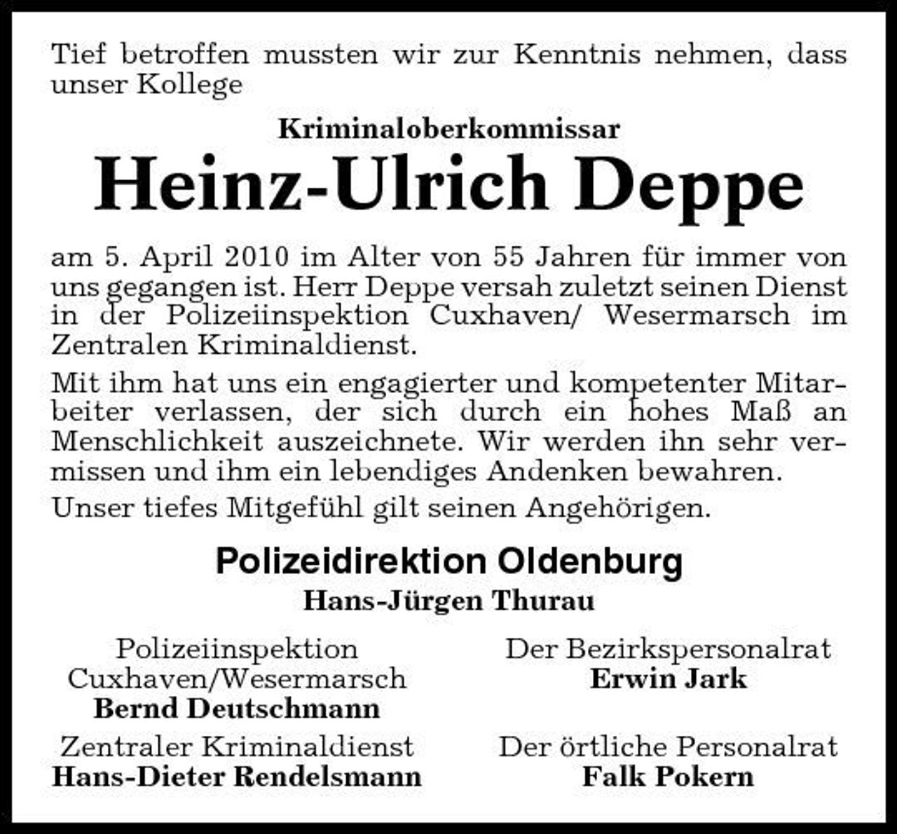 <p>Tief betroffen mussten wir zur Kenntnis nehmen, dass unser Kollege Kriminaloberkommissar</p><p>Heinz-Ulrich Deppe<br />am 5. April 2010 im Alter von 55 Jahren für immer von uns gegangen ist. Herr Deppe versah zuletzt seinen Dienst in der Polizeiinspektion Cuxhaven/ Wesermarsch im Zentralen Kriminaldienst. Mit ihm hat uns ein engagierter und kompetenter Mitarbeiter verlassen, der sich durch ein hohes Maß an Menschlichkeit auszeichnete. Wir werden ihn sehr vermissen und ihm ein lebendiges Andenken bewahren. Unser tiefes Mitgefühl gilt seinen Angehörigen.</p><p>Polizeidirektion Oldenburg<br />Hans-Jürgen Thurau Polizeiinspektion Cuxhaven/Wesermarsch Bernd Deutschmann Zentraler Kriminaldienst Hans-Dieter Rendelsmann Der Bezirkspersonalrat Erwin Jark Der örtliche Personalrat Falk Pokern</p>