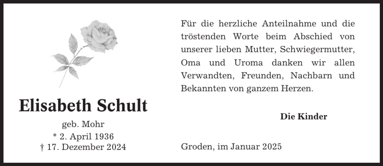 <p>Für die herzliche Anteilnahme und die<br />tröstenden Worte beim Abschied von<br />unserer lieben Mutter, Schwiegermutter,<br />Oma und Uroma danken wir allen<br />Verwandten, Freunden, Nachbarn und<br />Bekannten von ganzem Herzen.</p><p>Elisabeth Schult<br />geb. Mohr<br />* 2. April 1936<br />† 17. Dezember 2024</p><p>Die Kinder<br />Groden, im Januar 2025</p>