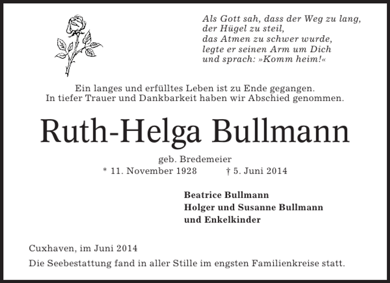 <p>Als Gott sah, dass der Weg zu lang,<br />der Hügel zu steil,<br />das Atmen zu schwer wurde,<br />legte er seinen Arm um Dich<br />und sprach: »Komm heim!«<br />Ein langes und erfülltes Leben ist zu Ende gegangen.<br />In tiefer Trauer und Dankbarkeit haben wir Abschied genommen.</p><p>Ruth-Helga Bullmann<br />geb. Bredemeier<br />* 11. November 1928<br />† 5. Juni 2014<br />Beatrice Bullmann<br />Holger und Susanne Bullmann<br />und Enkelkinder<br />Cuxhaven, im Juni 2014<br />Die Seebestattung fand in aller Stille im engsten Familienkreise statt.</p>
