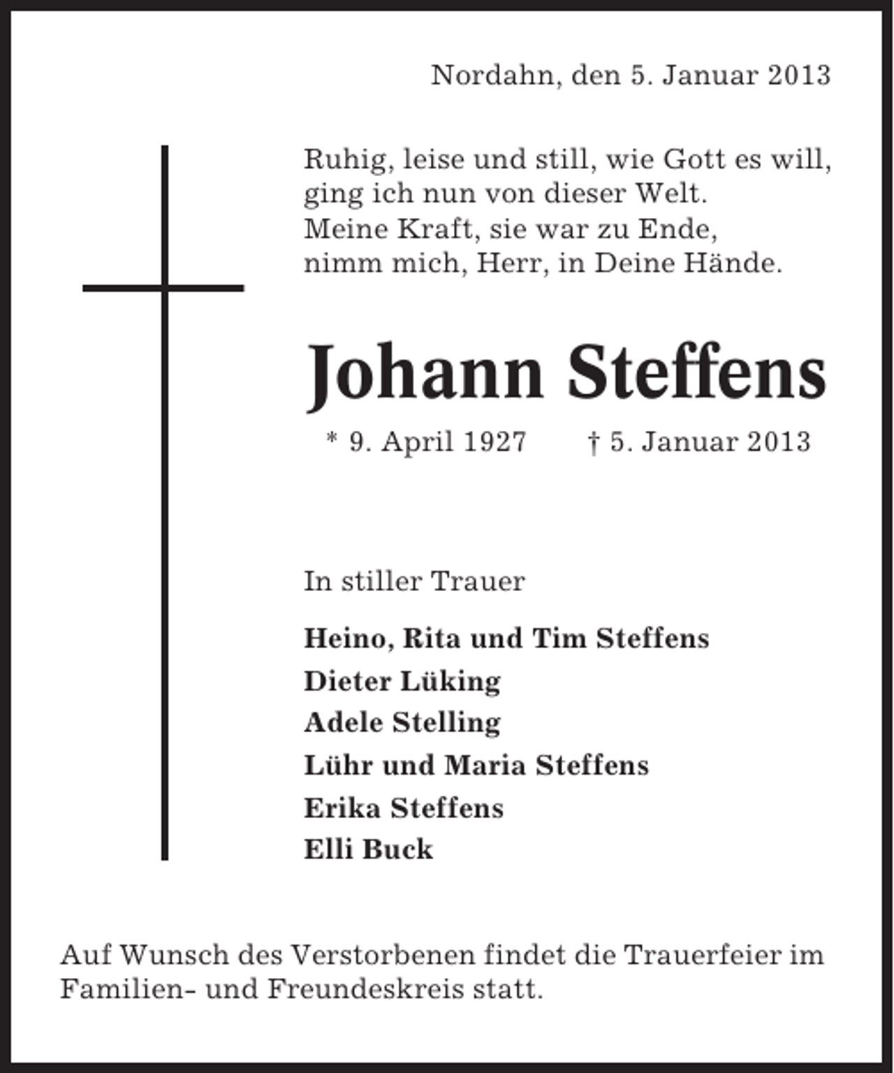 <p>Nordahn, den 5. Januar 2013<br />Ruhig, leise und still, wie Gott es will,<br />ging ich nun von dieser Welt.<br />Meine Kraft, sie war zu Ende,<br />nimm mich, Herr, in Deine Hände.</p><p>Johann Steffens<br />* 9. April 1927</p><p>† 5. Januar 2013</p><p>In stiller Trauer<br />Heino, Rita und Tim Steffens<br />Dieter Lüking<br />Adele Stelling<br />Lühr und Maria Steffens<br />Erika Steffens<br />Elli Buck</p><p>Auf Wunsch des Verstorbenen findet die Trauerfeier im<br />Familien- und Freundeskreis statt.</p>
