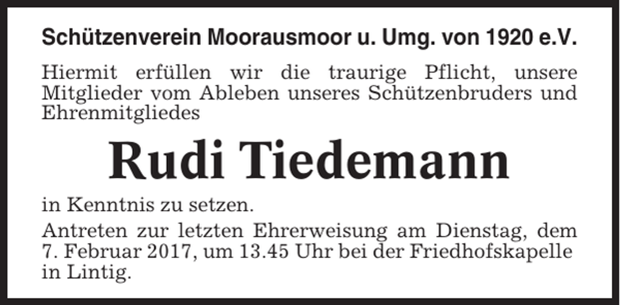 <p>Schützenverein Moorausmoor u. Umg. von 1920 e.V.<br />Hiermit erfüllen wir die traurige Pflicht, unsere<br />Mitglieder vom Ableben unseres Schützenbruders und<br />Ehrenmitgliedes</p><p>Rudi Tiedemann<br />in Kenntnis zu setzen.<br />Antreten zur letzten Ehrerweisung am Dienstag, dem<br />7. Februar 2017, um 13.45 Uhr bei der Friedhofskapelle<br />in Lintig.</p>