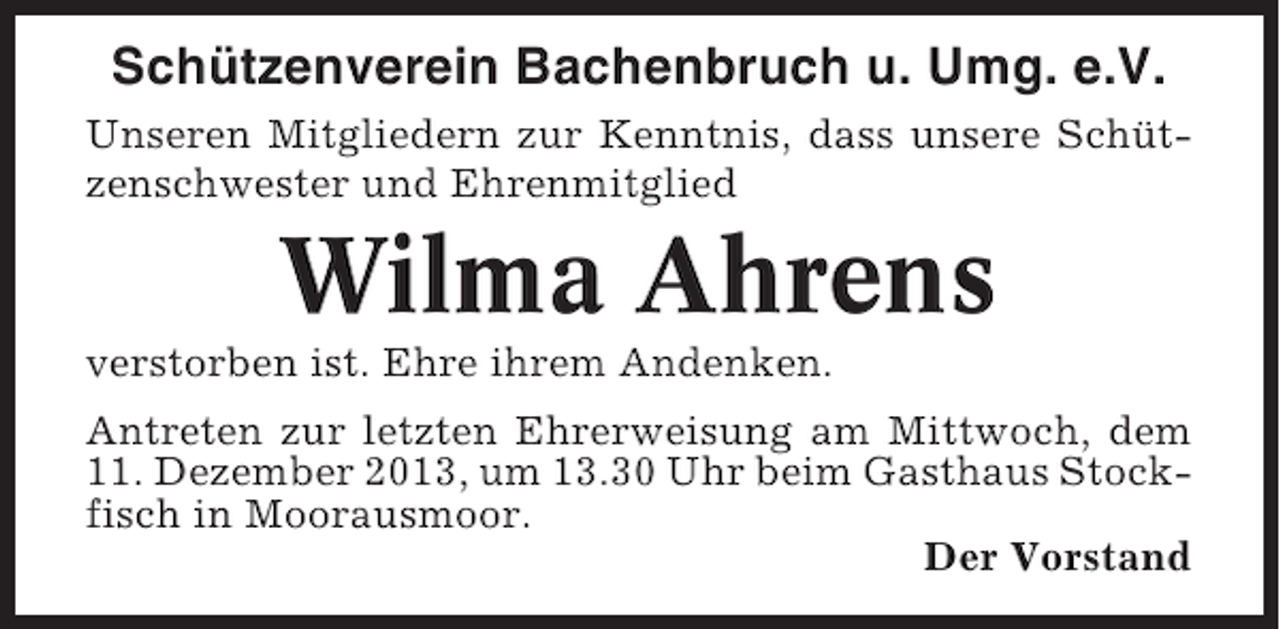 <p>Schützenverein Bachenbruch u. Umg. e.V.<br />Unseren Mitgliedern zur Kenntnis, dass unsere Schützenschwester und Ehrenmitglied</p><p>Wilma Ahrens<br />verstorben ist. Ehre ihrem Andenken.<br />Antreten zur letzten Ehrerweisung am Mittwoch, dem<br />11. Dezember 2013, um 13.30 Uhr beim Gasthaus Stockfisch in Moorausmoor.<br />Der Vorstand</p>