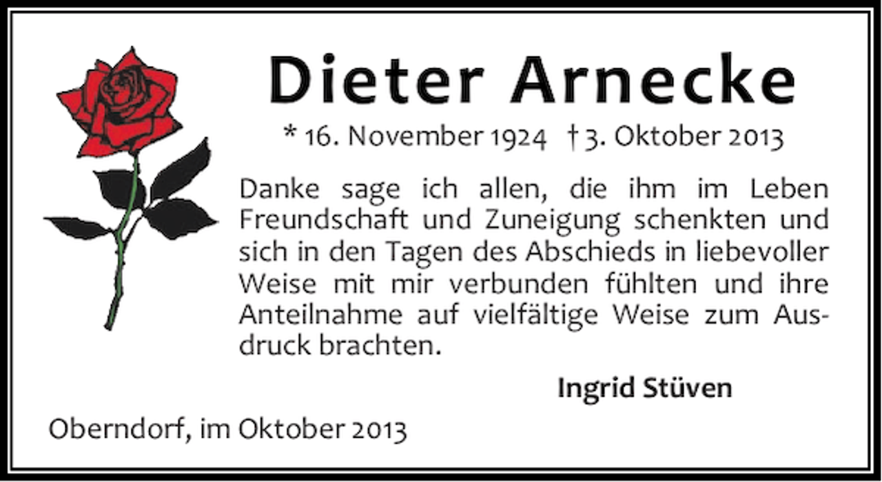 <p>Dieter Arnecke<br />* 16. November 1924 † 3. Oktober 2013</p><p>Danke sage ich allen, die ihm im Leben<br />Freundschaft und Zuneigung schenkten und<br />sich in den Tagen des Abschieds in liebevoller<br />Weise mit mir verbunden fühlten und ihre<br />Anteilnahme auf vielfältige Weise zum Ausdruck brachten.<br />Ingrid Stüven<br />Oberndorf, im Oktober 2013</p>