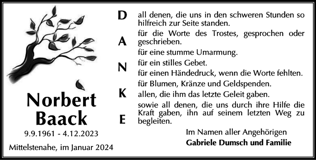 <p>D<br />A<br />N</p><p>Norbert<br />Baack</p><p>9.9.1961 - 4.12.2023<br />Mittelstenahe, im Januar 2024</p><p>K<br />E</p><p>all denen, die uns in den schweren Stunden so<br />hilfreich zur Seite standen.<br />für die Worte des Trostes, gesprochen oder<br />geschrieben.<br />für eine stumme Umarmung.<br />für ein stilles Gebet.<br />für einen Händedruck, wenn die Worte fehlten.<br />für Blumen, Kränze und Geldspenden.<br />allen, die ihm das letzte Geleit gaben.<br />sowie all denen, die uns durch ihre Hilfe die<br />Kraft gaben, ihn auf seinem letzten Weg zu<br />begleiten.<br />Im Namen aller Angehörigen<br />Gabriele Dumsch und Familie</p>
