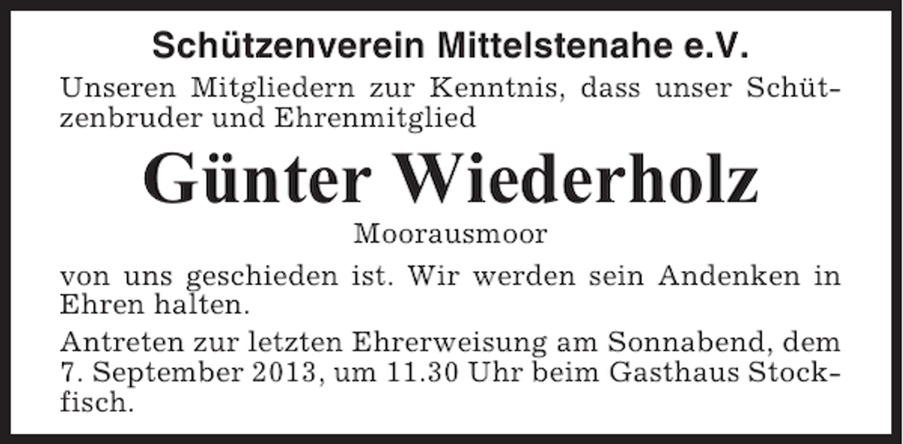 <p>Schützenverein Mittelstenahe e.V.<br />Unseren Mitgliedern zur Kenntnis, dass unser Schützenbruder und Ehrenmitglied</p><p>Günter Wiederholz<br />Moorausmoor<br />von uns geschieden ist. Wir werden sein Andenken in<br />Ehren halten.<br />Antreten zur letzten Ehrerweisung am Sonnabend, dem<br />7. September 2013, um 11.30 Uhr beim Gasthaus Stockfisch.</p>