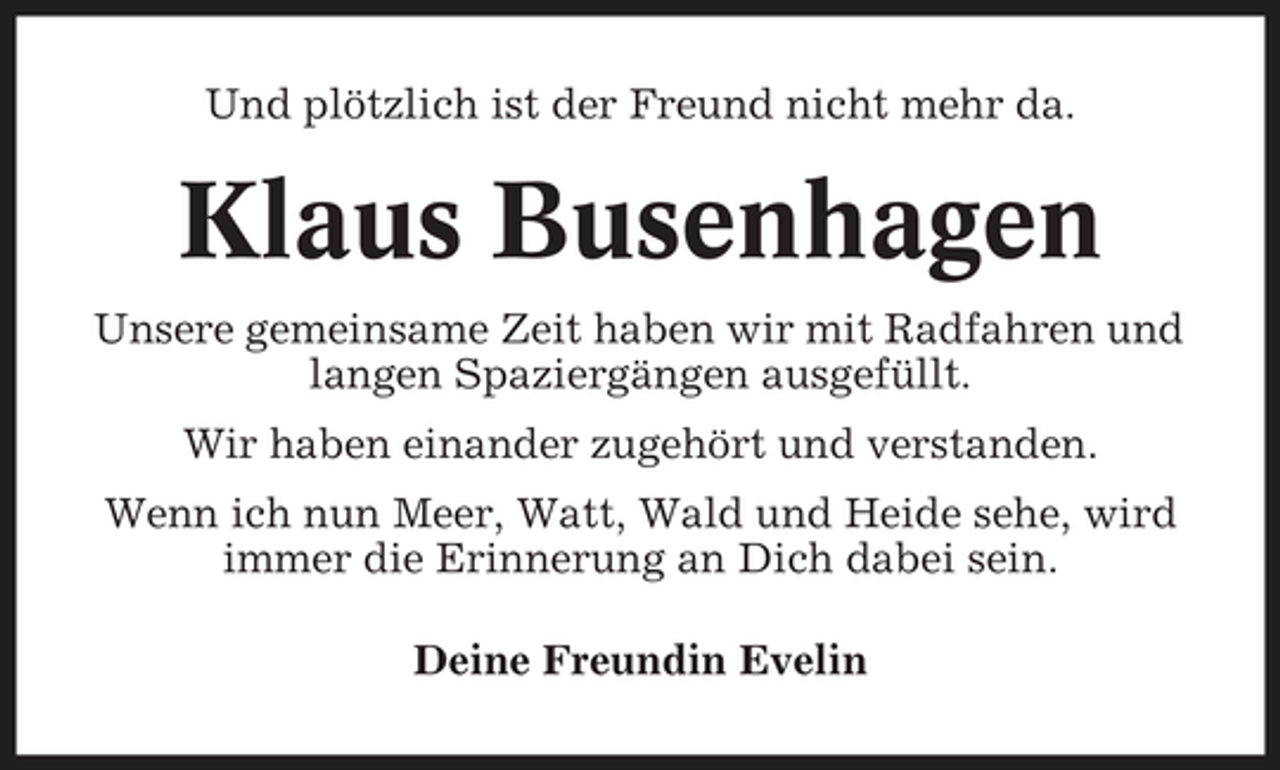 <p>Und plötzlich ist der Freund nicht mehr da.</p>
<p>Klaus Busenhagen<br />Unsere gemeinsame Zeit haben wir mit Radfahren und langen Spaziergängen ausgefüllt. Wir haben einander zugehört und verstanden. Wenn ich nun Meer, Watt, Wald und Heide sehe, wird immer die Erinnerung an Dich dabei sein. Deine Freundin Evelin</p>
