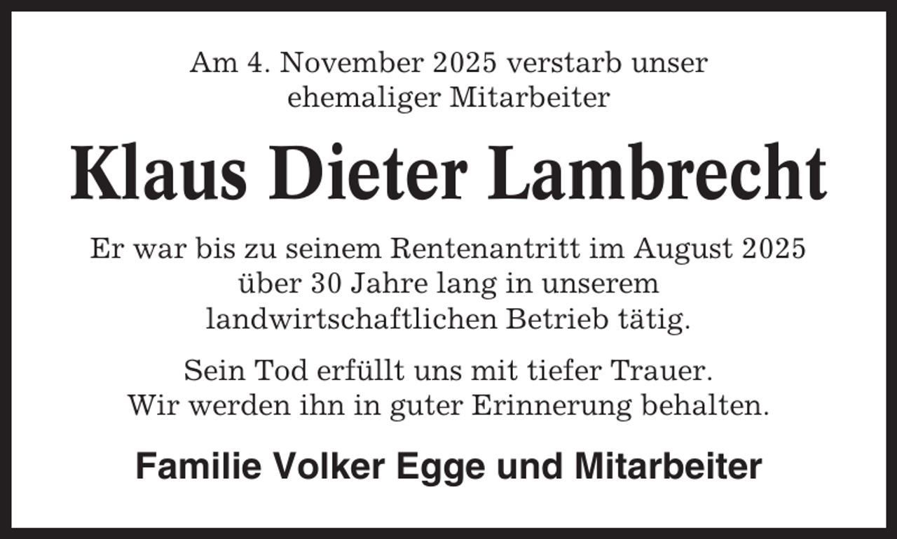 <p>Am 4. November 2025 verstarb unser<br />ehemaliger Mitarbeiter</p><p>Klaus Dieter Lambrecht<br />Er war bis zu seinem Rentenantritt im August 2025<br />über 30 Jahre lang in unserem<br />landwirtschaftlichen Betrieb tätig.<br />Sein Tod erfüllt uns mit tiefer Trauer.<br />Wir werden ihn in guter Erinnerung behalten.</p><p>Familie Volker Egge und Mitarbeiter</p>