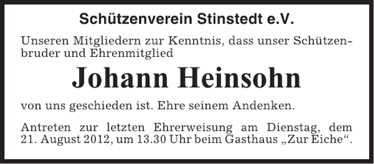 <p>Schützenverein Stinstedt e.V.<br />Unseren Mitgliedern zur Kenntnis, dass unser Schützenbruder und Ehrenmitglied</p><p>Johann Heinsohn<br />von uns geschieden ist. Ehre seinem Andenken.<br />Antreten zur letzten Ehrerweisung am Dienstag, dem<br />21. August 2012, um 13.30 Uhr beim Gasthaus „Zur Eiche“.</p>