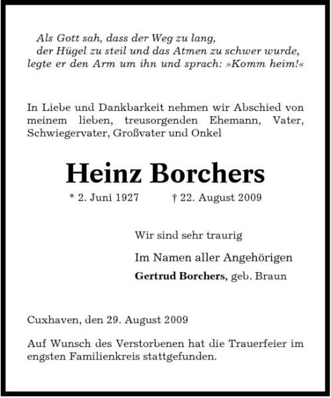 <p>Als Gott sah, dass der Weg zu lang, der Hügel zu steil und das Atmen zu schwer wurde, legte er den Arm um ihn und sprach: »Komm heim!«</p><p>In Liebe und Dankbarkeit nehmen wir Abschied von meinem lieben, treusorgenden Ehemann, Vater, Schwiegervater, Großvater und Onkel</p><p>Heinz Borchers<br />* 2. Juni 1927 † 22. August 2009 Wir sind sehr traurig</p><p>Im Namen aller Angehörigen<br />Gertrud Borchers, geb. Braun</p><p>Cuxhaven, den 29. August 2009 Auf Wunsch des Verstorbenen hat die Trauerfeier im engsten Familienkreis stattgefunden.</p>