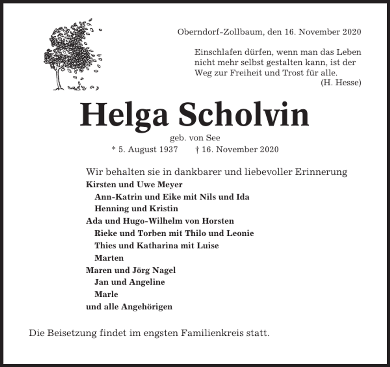 <p>Oberndorf-Zollbaum, den 16. November 2020<br />Einschlafen dürfen, wenn man das Leben<br />nicht mehr selbst gestalten kann, ist der<br />Weg zur Freiheit und Trost für alle.<br />(H. Hesse)</p><p>Helga Scholvin<br />geb. von See<br />* 5. August 1937<br />† 16. November 2020</p><p>Wir behalten sie in dankbarer und liebevoller Erinnerung<br />Kirsten und Uwe Meyer<br />Ann-Katrin und Eike mit Nils und Ida<br />Henning und Kristin<br />Ada und Hugo-Wilhelm von Horsten<br />Rieke und Torben mit Thilo und Leonie<br />Thies und Katharina mit Luise<br />Marten<br />Maren und Jörg Nagel<br />Jan und Angeline<br />Marle<br />und alle Angehörigen</p><p>Die Beisetzung findet im engsten Familienkreis statt.</p>