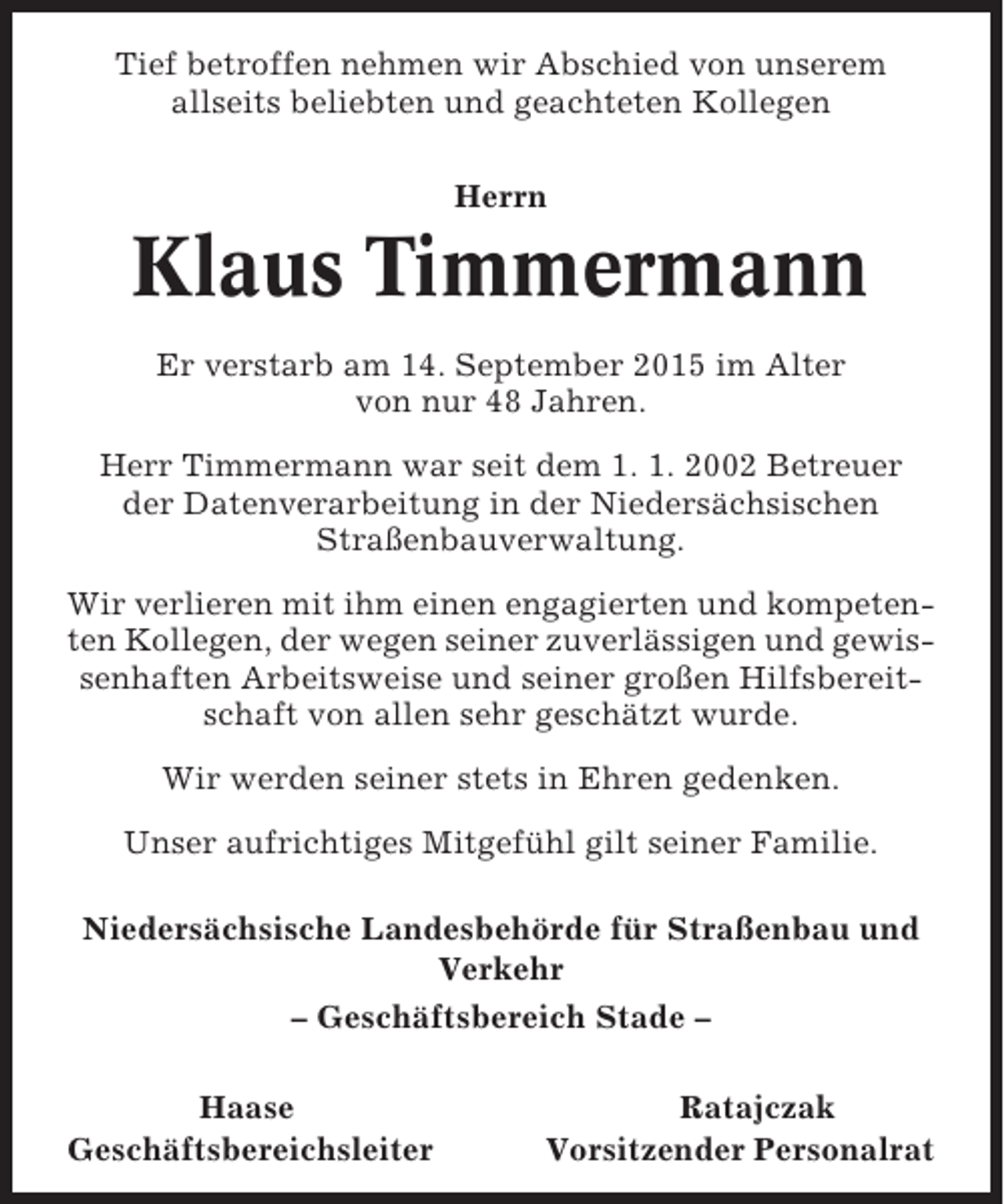 <p>Tief betroffen nehmen wir Abschied von unserem<br />allseits beliebten und geachteten Kollegen<br />Herrn</p><p>Klaus Timmermann<br />Er verstarb am 14. September 2015 im Alter<br />von nur 48 Jahren.<br />Herr Timmermann war seit dem 1. 1. 2002 Betreuer<br />der Datenverarbeitung in der Niedersächsischen<br />Straßenbauverwaltung.<br />Wir verlieren mit ihm einen engagierten und kompetenten Kollegen, der wegen seiner zuverlässigen und gewissenhaften Arbeitsweise und seiner großen Hilfsbereitschaft von allen sehr geschätzt wurde.<br />Wir werden seiner stets in Ehren gedenken.<br />Unser aufrichtiges Mitgefühl gilt seiner Familie.<br />Niedersächsische Landesbehörde für Straßenbau und<br />Verkehr<br />– Geschäftsbereich Stade –<br />Haase<br />Geschäftsbereichsleiter</p><p>Ratajczak<br />Vorsitzender Personalrat</p>