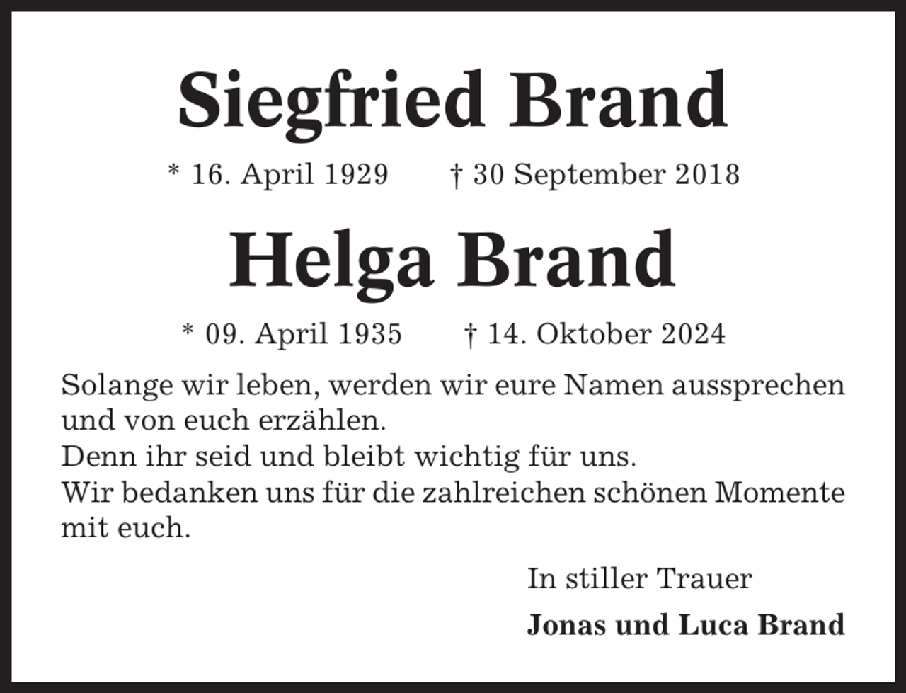 <p>Siegfried Brand<br />* 16. April 1929</p><p>† 30 September 2018</p><p>Helga Brand<br />* 09. April 1935</p><p>† 14. Oktober 2024</p><p>Solange wir leben, werden wir eure Namen aussprechen<br />und von euch erzählen.<br />Denn ihr seid und bleibt wichtig für uns.<br />Wir bedanken uns für die zahlreichen schönen Momente<br />mit euch.<br />In stiller Trauer<br />Jonas und Luca Brand</p>