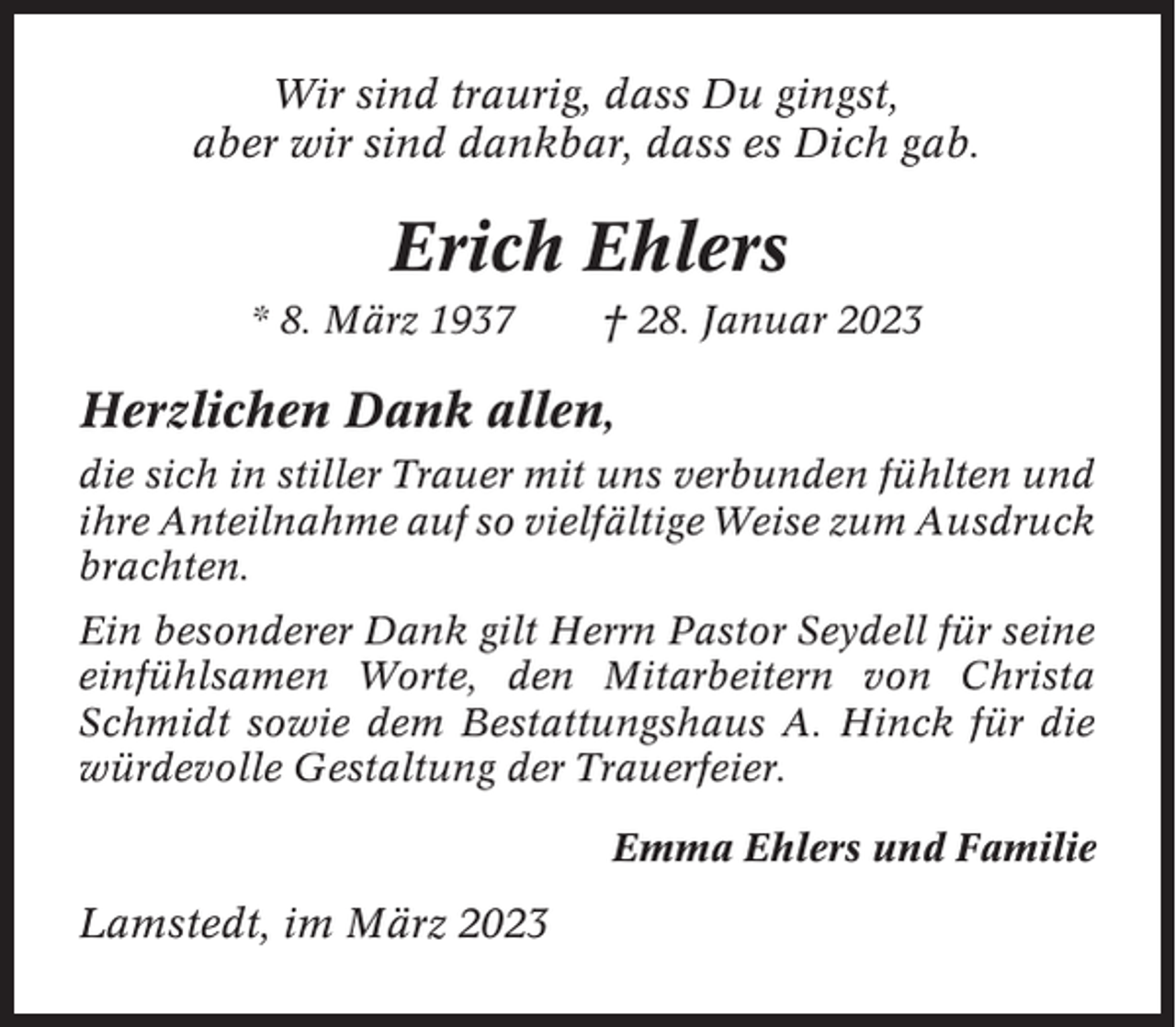<p>Wir sind traurig, dass Du gingst,<br />aber wir sind dankbar, dass es Dich gab.</p><p>Erich Ehlers<br />* 8. März 1937</p><p>† 28. Januar 2023</p><p>Herzlichen Dank allen,<br />die sich in stiller Trauer mit uns verbunden fühlten und<br />ihre Anteilnahme auf so vielfältige Weise zum Ausdruck<br />brachten.<br />Ein besonderer Dank gilt Herrn Pastor Seydell für seine<br />einfühlsamen Worte, den Mitarbeitern von Christa<br />Schmidt sowie dem Bestattungshaus A. Hinck für die<br />würdevolle Gestaltung der Trauerfeier.<br />Emma Ehlers und Familie</p><p>Lamstedt, im März 2023</p>