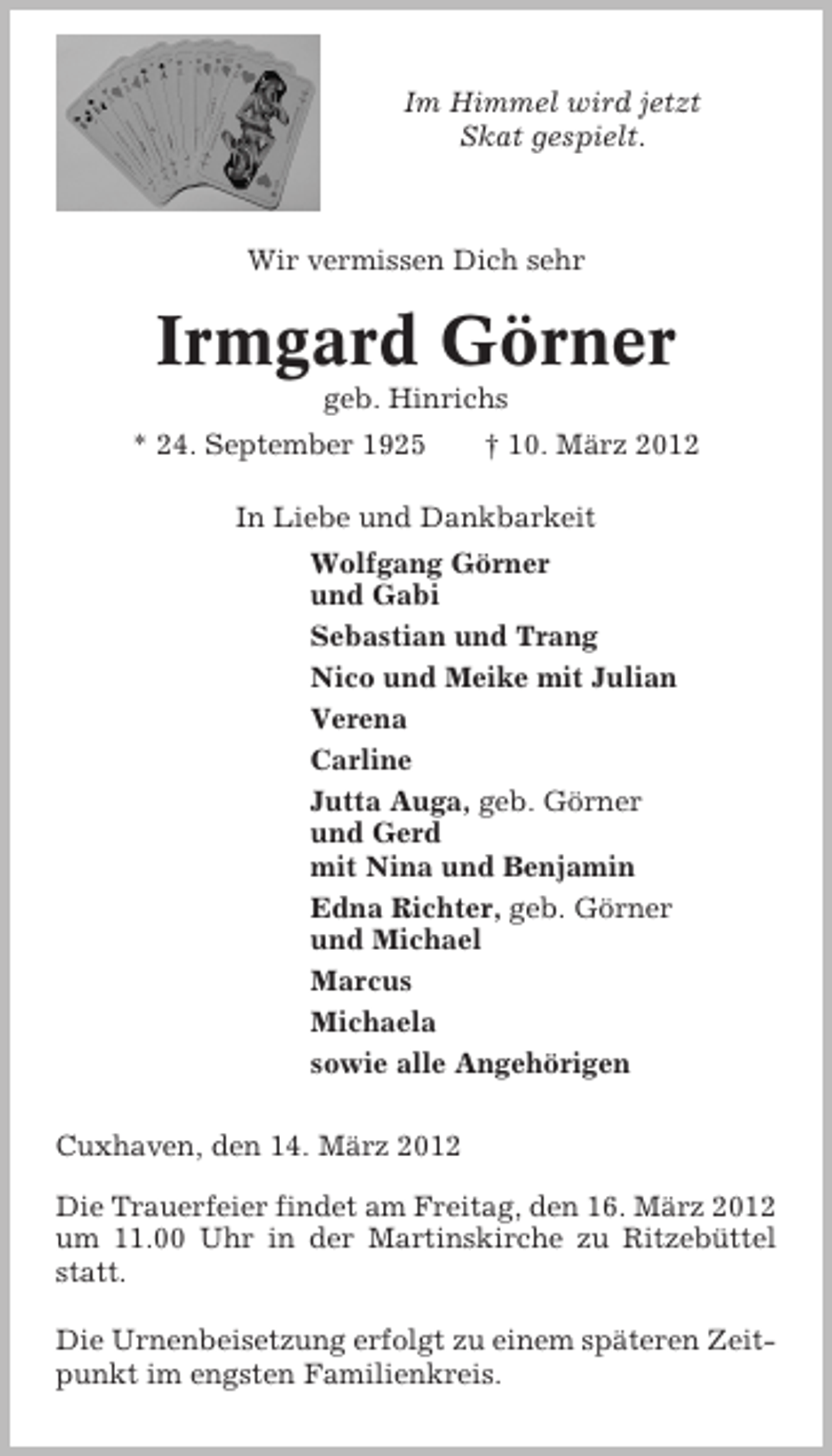 <p>Im Himmel wird jetzt<br />Skat gespielt.</p>
<p>Wir vermissen Dich sehr</p>
<p>Irmgard Görner<br />geb. Hinrichs<br />* 24. September 1925</p>
<p>† 10. März 2012</p>
<p>In Liebe und Dankbarkeit<br />Wolfgang Görner<br />und Gabi<br />Sebastian und Trang<br />Nico und Meike mit Julian<br />Verena<br />Carline<br />Jutta Auga, geb. Görner<br />und Gerd<br />mit Nina und Benjamin<br />Edna Richter, geb. Görner<br />und Michael<br />Marcus<br />Michaela<br />sowie alle Angehörigen<br />Cuxhaven, den 14. März 2012<br />Die Trauerfeier findet am Freitag, den 16. März 2012<br />um 11.00 Uhr in der Martinskirche zu Ritzebüttel<br />statt.<br />Die Urnenbeisetzung erfolgt zu einem späteren Zeitpunkt im engsten Familienkreis.</p>