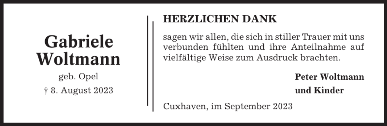 <p>HERZLICHEN DANK</p><p>Gabriele<br />Woltmann</p><p>sagen wir allen, die sich in stiller Trauer mit uns<br />verbunden fühlten und ihre Anteilnahme auf<br />vielfältige Weise zum Ausdruck brachten.</p><p>geb. Opel</p><p>Peter Woltmann</p><p>† 8. August 2023</p><p>und Kinder<br />Cuxhaven, im September 2023</p>