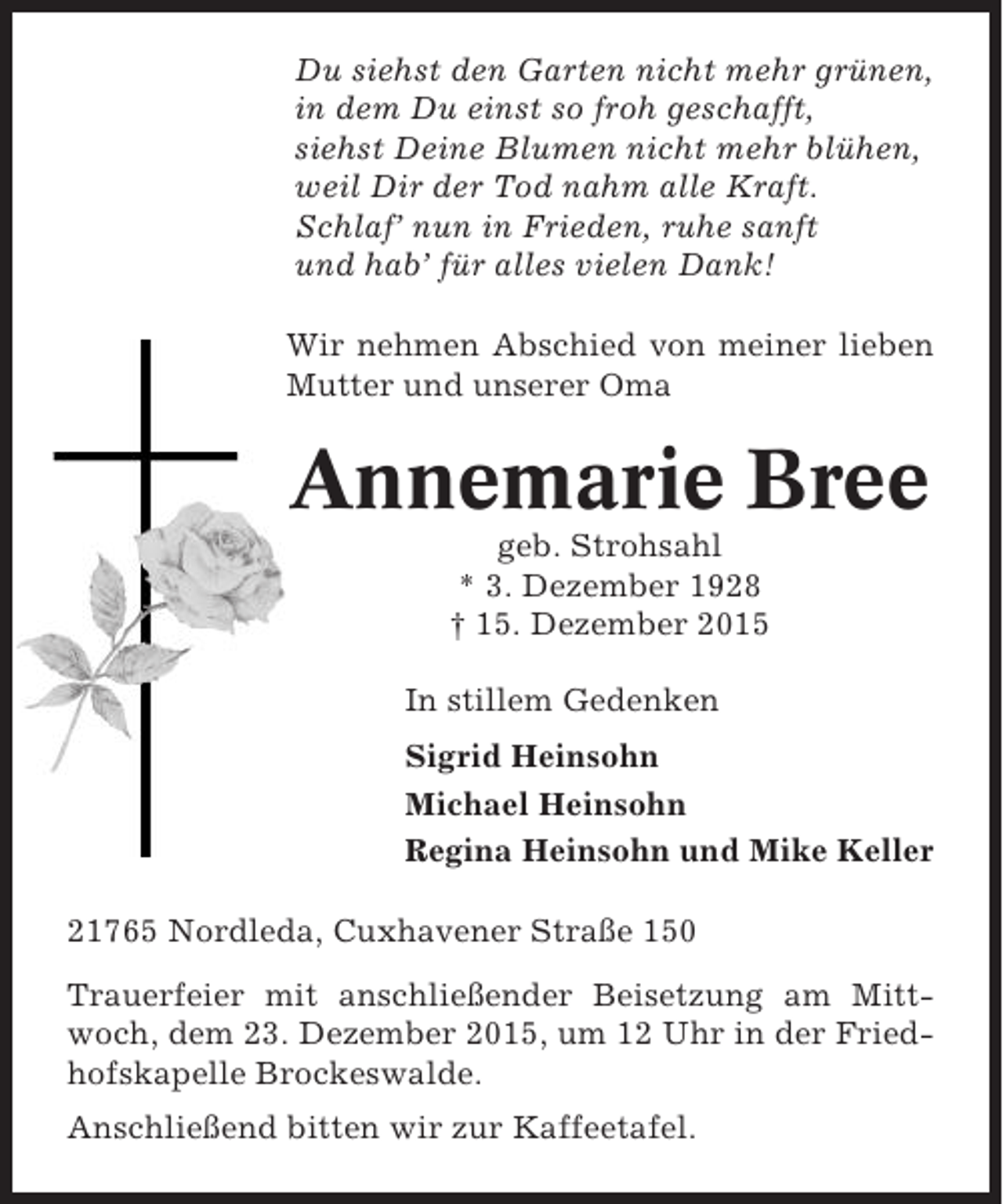 <p>Du siehst den Garten nicht mehr grünen,<br />in dem Du einst so froh geschafft,<br />siehst Deine Blumen nicht mehr blühen,<br />weil Dir der Tod nahm alle Kraft.<br />Schlaf’ nun in Frieden, ruhe sanft<br />und hab’ für alles vielen Dank!<br />Wir nehmen Abschied von meiner lieben<br />Mutter und unserer Oma</p><p>Annemarie Bree<br />geb. Strohsahl<br />* 3. Dezember 1928<br />† 15. Dezember 2015<br />In stillem Gedenken<br />Sigrid Heinsohn<br />Michael Heinsohn<br />Regina Heinsohn und Mike Keller<br />21765 Nordleda, Cuxhavener Straße 150<br />Trauerfeier mit anschließender Beisetzung am Mittwoch, dem 23. Dezember 2015, um 12 Uhr in der Friedhofskapelle Brockeswalde.<br />Anschließend bitten wir zur Kaffeetafel.</p>
