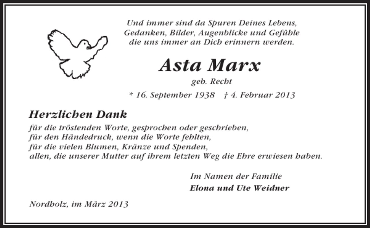 <p>Und immer sind da Spuren Deines Lebens,<br />Gedanken, Bilder, Augenblicke und Gefühle<br />die uns immer an Dich erinnern werden.</p><p>Asta Marx<br />geb. Recht<br />* 16. September 1938 † 4. Februar 2013</p><p>Herzlichen Dank<br />für die tröstenden Worte, gesprochen oder geschrieben,<br />für den Händedruck, wenn die Worte fehlten,<br />für die vielen Blumen, Kränze und Spenden,<br />allen, die unserer Mutter auf ihrem letzten Weg die Ehre erwiesen haben.<br />Im Namen der Familie<br />Elona und Ute Weidner<br />Nordholz, im März 2013</p>