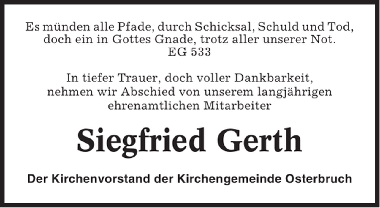 <p>Es münden alle Pfade, durch Schicksal, Schuld und Tod,<br />doch ein in Gottes Gnade, trotz aller unserer Not.<br />EG 533<br />In tiefer Trauer, doch voller Dankbarkeit,<br />nehmen wir Abschied von unserem langjährigen<br />ehrenamtlichen Mitarbeiter</p><p>Siegfried Gerth<br />Der Kirchenvorstand der Kirchengemeinde Osterbruch</p>