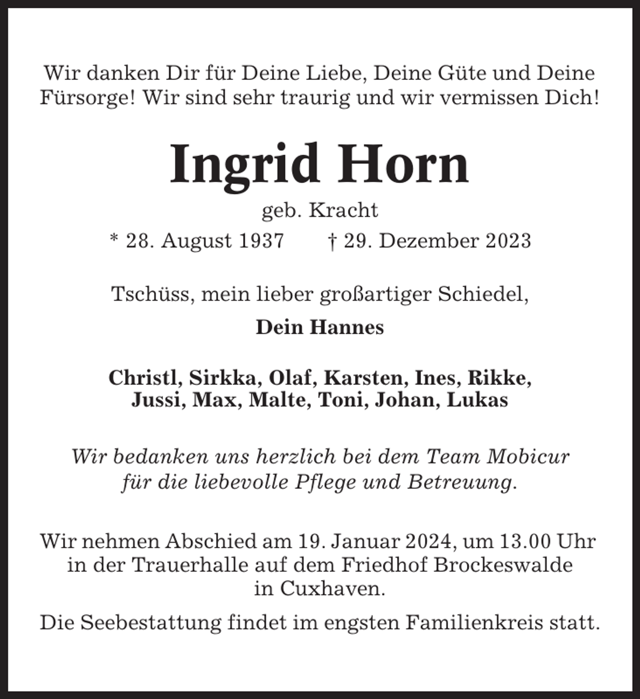 <p>Wir danken Dir für Deine Liebe, Deine Güte und Deine<br />Fürsorge! Wir sind sehr traurig und wir vermissen Dich!</p><p>Ingrid Horn<br />geb. Kracht<br />* 28. August 1937<br />† 29. Dezember 2023<br />Tschüss, mein lieber großartiger Schiedel,<br />Dein Hannes<br />Christl, Sirkka, Olaf, Karsten, Ines, Rikke,<br />Jussi, Max, Malte, Toni, Johan, Lukas<br />Wir bedanken uns herzlich bei dem Team Mobicur<br />für die liebevolle Pflege und Betreuung.<br />Wir nehmen Abschied am 19. Januar 2024, um 13.00 Uhr<br />in der Trauerhalle auf dem Friedhof Brockeswalde<br />in Cuxhaven.<br />Die Seebestattung findet im engsten Familienkreis statt.</p>
