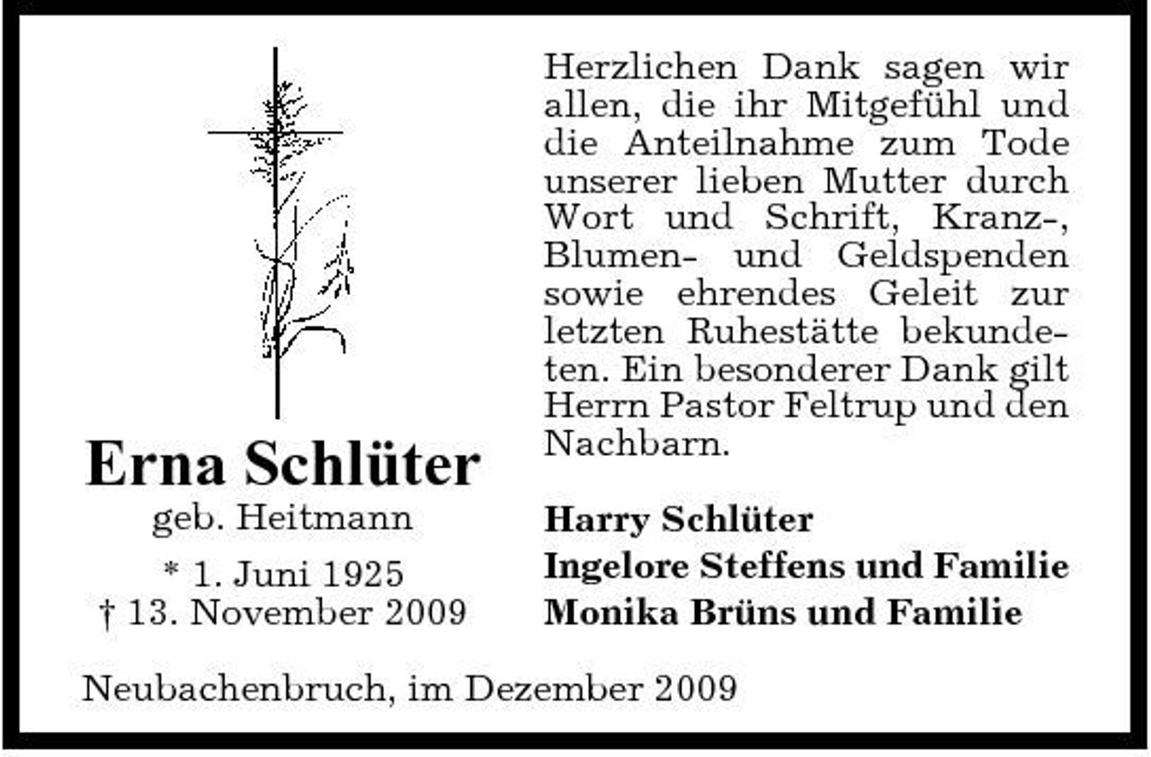 <p>Erna Schlüter<br />geb. Heitmann * 1. Juni 1925 † 13. November 2009</p><p>Herzlichen Dank sagen wir allen, die ihr Mitgefühl und die Anteilnahme zum Tode unserer lieben Mutter durch Wort und Schrift, Kranz-, Blumen- und Geldspenden sowie ehrendes Geleit zur letzten Ruhestätte bekundeten. Ein besonderer Dank gilt Herrn Pastor Feltrup und den Nachbarn. Harry Schlüter Ingelore Steffens und Familie Monika Brüns und Familie</p><p>Neubachenbruch, im Dezember 2009</p>