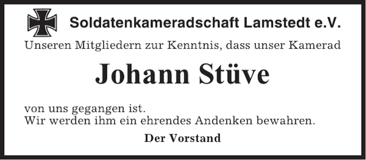 <p>Soldatenkameradschaft Lamstedt e.V.<br />Unseren Mitgliedern zur Kenntnis, dass unser Kamerad</p><p>Johann Stüve<br />von uns gegangen ist.<br />Wir werden ihm ein ehrendes Andenken bewahren.<br />Der Vorstand</p>