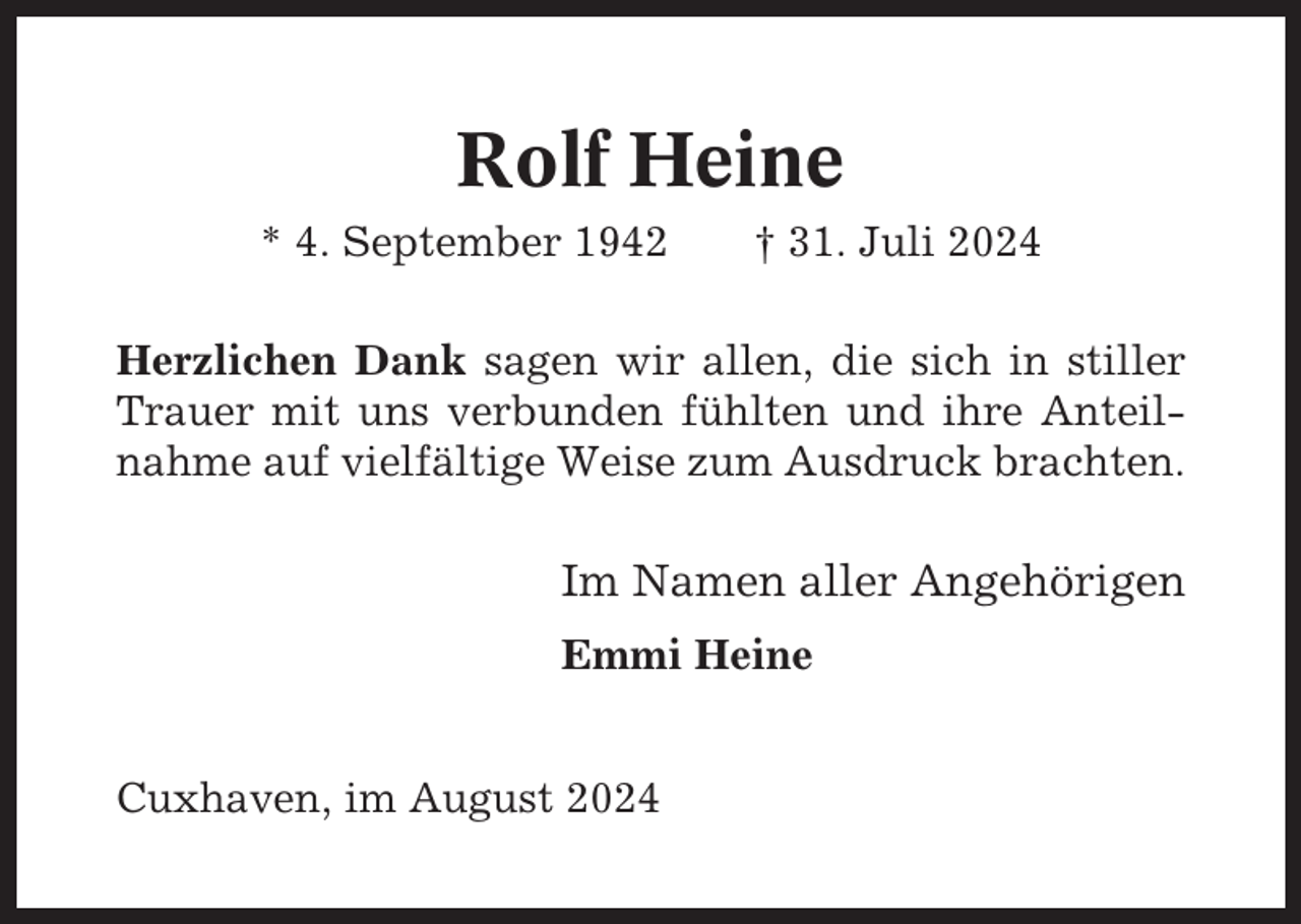 <p>Rolf Heine<br />* 4. September 1942</p><p>† 31. Juli 2024</p><p>Herzlichen Dank sagen wir allen, die sich in stiller<br />Trauer mit uns verbunden fühlten und ihre Anteilnahme auf vielfältige Weise zum Ausdruck brachten.</p><p>Im Namen aller Angehörigen<br />Emmi Heine<br />Cuxhaven, im August 2024</p>
