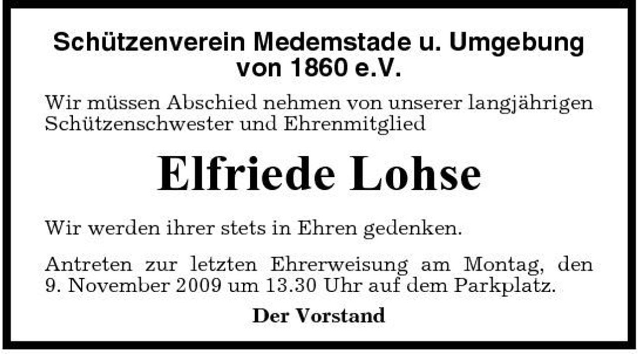 <p>Schützenverein Medemstade u. Umgebung von 1860 e.V.<br />Wir müssen Abschied nehmen von unserer langjährigen Schützenschwester und Ehrenmitglied</p><p>Elfriede Lohse<br />Wir werden ihrer stets in Ehren gedenken. Antreten zur letzten Ehrerweisung am Montag, den 9. November 2009 um 13.30 Uhr auf dem Parkplatz. Der Vorstand</p>