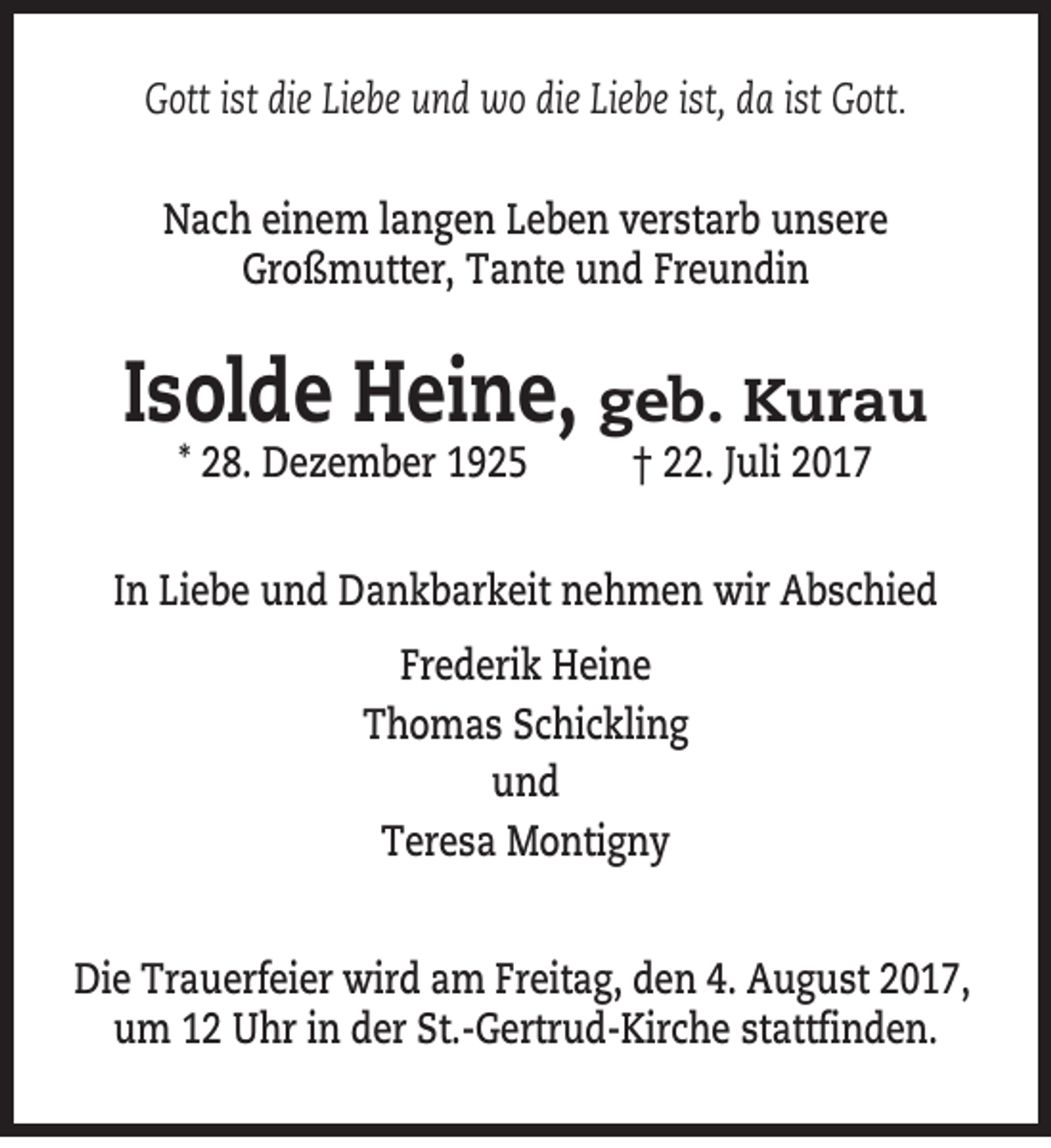 <p>Gott ist die Liebe und wo die Liebe ist, da ist Gott.<br />Nach einem langen Leben verstarb unsere<br />Großmutter, Tante und Freundin</p><p>Isolde Heine, geb. Kurau<br />* 28. Dezember 1925</p><p>† 22. Juli 2017</p><p>In Liebe und Dankbarkeit nehmen wir Abschied<br />Frederik Heine<br />Thomas Schickling<br />und<br />Teresa Montigny<br />Die Trauerfeier wird am Freitag, den 4. August 2017,<br />um 12 Uhr in der St.-Gertrud-Kirche stattfinden.</p>