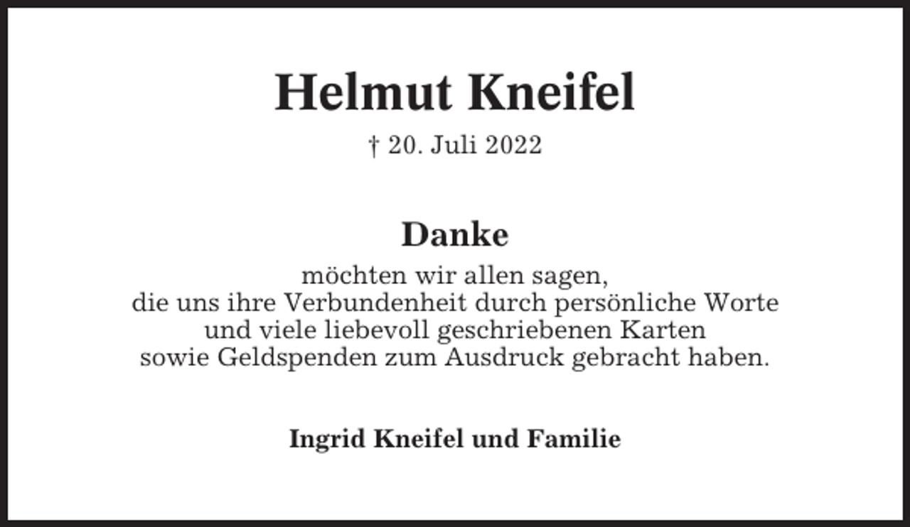 <p>Helmut Kneifel<br />† 20. Juli 2022</p><p>Danke<br />möchten wir allen sagen,<br />die uns ihre Verbundenheit durch persönliche Worte<br />und viele liebevoll geschriebenen Karten<br />sowie Geldspenden zum Ausdruck gebracht haben.<br />Ingrid Kneifel und Familie</p>