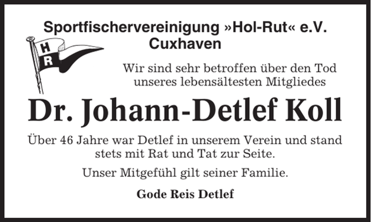 <p>Sportfischervereinigung »Hol-Rut« e.V.<br />Cuxhaven<br />Wir sind sehr betroffen über den Tod<br />unseres lebensältesten Mitgliedes</p><p>Dr. Johann-Detlef Koll<br />Über 46 Jahre war Detlef in unserem Verein und stand<br />stets mit Rat und Tat zur Seite.<br />Unser Mitgefühl gilt seiner Familie.<br />Gode Reis Detlef</p>