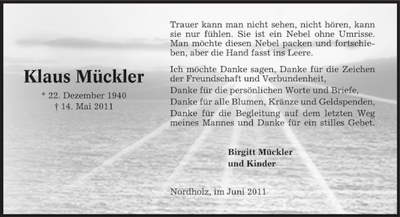 <p>Trauer kann man nicht sehen, nicht hören, kann sie nur fühlen. Sie ist ein Nebel ohne Umrisse. Man möchte diesen Nebel packen und fortschieben, aber die Hand fasst ins Leere.</p><p>Klaus Mückler<br />* 22. Dezember 1940 † 14. Mai 2011</p><p>Ich möchte Danke sagen, Danke für die Zeichen der Freundschaft und Verbundenheit, Danke für die persönlichen Worte und Briefe, Danke für alle Blumen, Kränze und Geldspenden, Danke für die Begleitung auf dem letzten Weg meines Mannes und Danke für ein stilles Gebet. Birgitt Mückler und Kinder Nordholz, im Juni 2011</p>