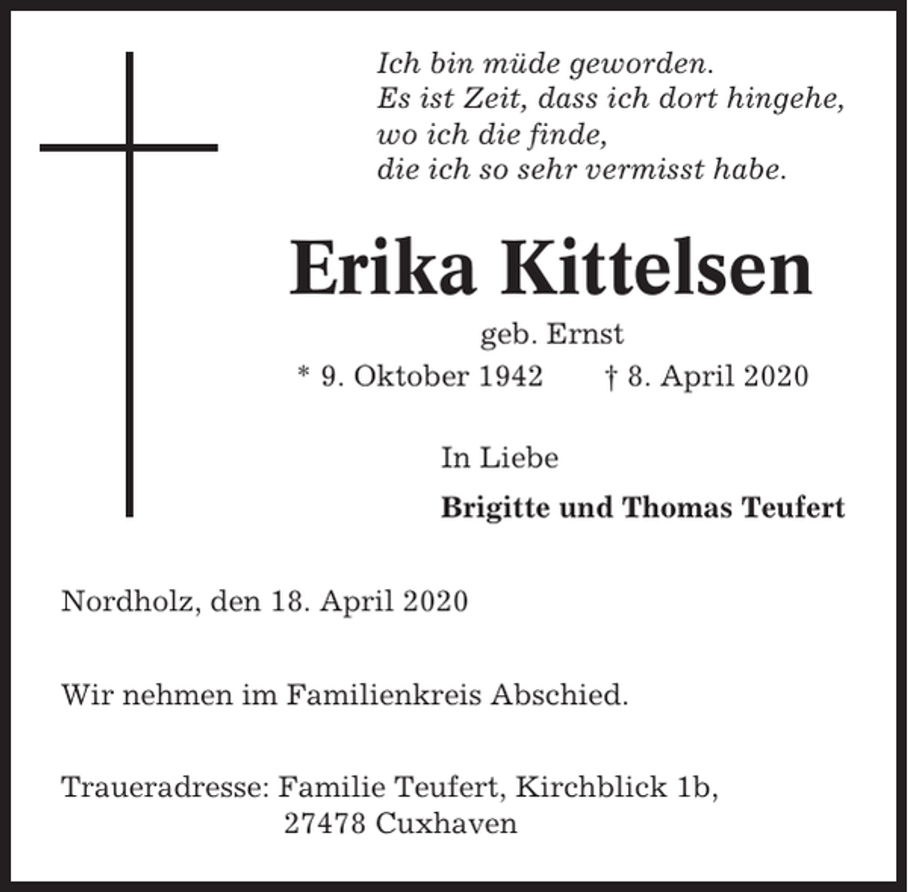 <p>Ich bin müde geworden.<br />Es ist Zeit, dass ich dort hingehe,<br />wo ich die finde,<br />die ich so sehr vermisst habe.</p><p>Erika Kittelsen<br />geb. Ernst<br />* 9. Oktober 1942<br />† 8. April 2020<br />In Liebe<br />Brigitte und Thomas Teufert<br />Nordholz, den 18. April 2020<br />Wir nehmen im Familienkreis Abschied.<br />Traueradresse: Familie Teufert, Kirchblick 1b,<br />27478 Cuxhaven</p>