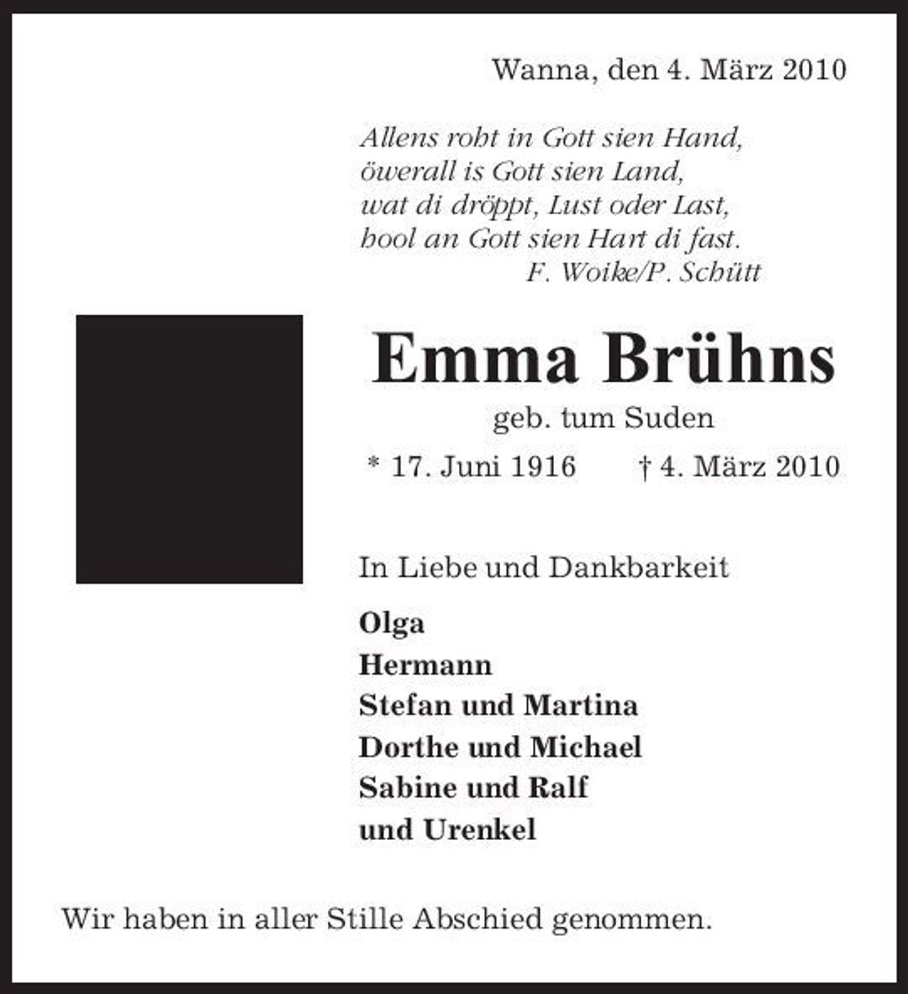 <p>Wanna, den 4. März 2010 Allens roht in Gott sien Hand, öwerall is Gott sien Land, wat di dröppt, Lust oder Last, hool an Gott sien Hart di fast. F. Woike/P. Schütt</p><p>Emma Brühns<br />geb. tum Suden * 17. Juni 1916 † 4. März 2010 In Liebe und Dankbarkeit Olga Hermann Stefan und Martina Dorthe und Michael Sabine und Ralf und Urenkel Wir haben in aller Stille Abschied genommen.</p>