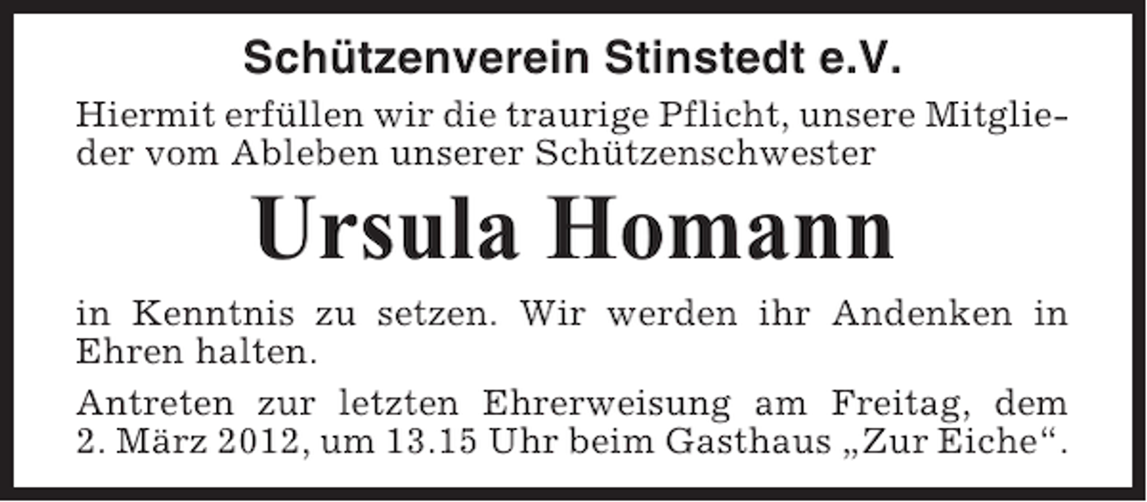 <p>Schützenverein Stinstedt e.V.<br />Hiermit erfüllen wir die traurige Pflicht, unsere Mitglieder vom Ableben unserer Schützenschwester</p><p>Ursula Homann<br />in Kenntnis zu setzen. Wir werden ihr Andenken in<br />Ehren halten.<br />Antreten zur letzten Ehrerweisung am Freitag, dem<br />2. März 2012, um 13.15 Uhr beim Gasthaus „Zur Eiche“.</p>