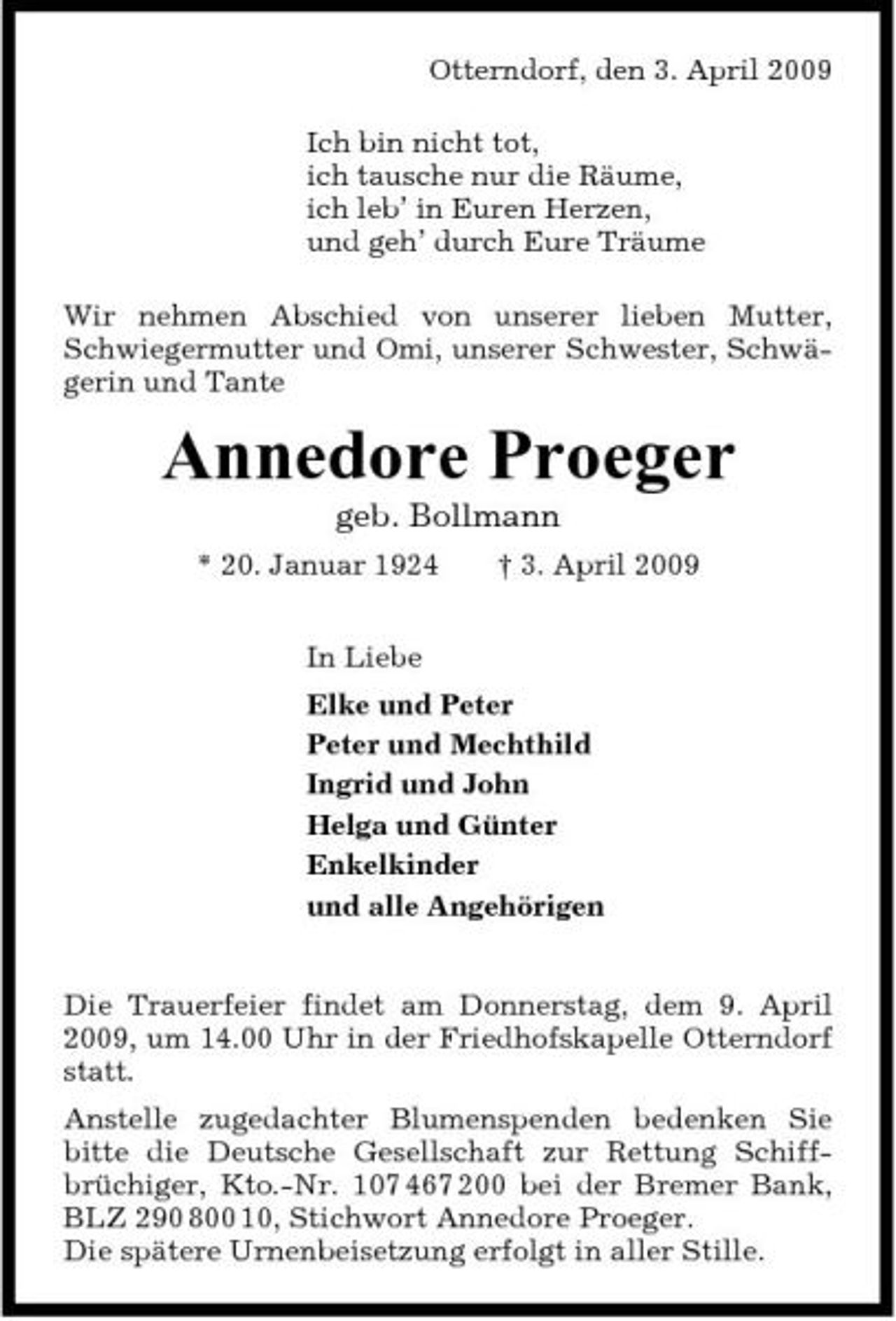 <p>Otterndorf, den 3. April 2009 Ich bin nicht tot, ich tausche nur die Räume, ich leb’ in Euren Herzen, und geh’ durch Eure Träume Wir nehmen Abschied von unserer lieben Mutter, Schwiegermutter und Omi, unserer Schwester, Schwägerin und Tante</p><p>Annedore Proeger<br />geb. Bollmann<br />* 20. Januar 1924 In Liebe Elke und Peter Peter und Mechthild Ingrid und John Helga und Günter Enkelkinder und alle Angehörigen Die Trauerfeier findet am Donnerstag, dem 9. April 2009, um 14.00 Uhr in der Friedhofskapelle Otterndorf statt. Anstelle zugedachter Blumenspenden bedenken Sie bitte die Deutsche Gesellschaft zur Rettung Schiffbrüchiger, Kto.-Nr. 107 467 200 bei der Bremer Bank, BLZ 290 800 10, Stichwort Annedore Proeger. Die spätere Urnenbeisetzung erfolgt in aller Stille. † 3. April 2009</p>
