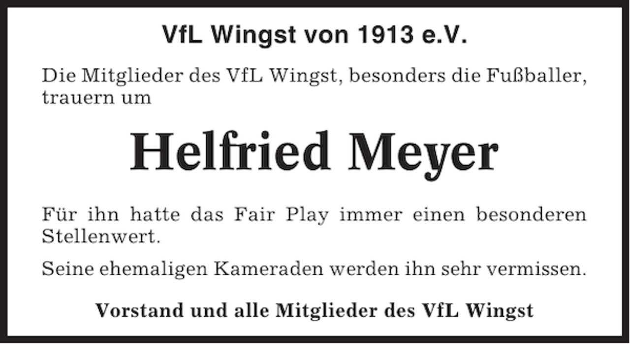 <p>VfL Wingst von 1913 e.V.<br />Die Mitglieder des VfL Wingst, besonders die Fußballer,<br />trauern um</p><p>Helfried Meyer<br />Für ihn hatte das Fair Play immer einen besonderen<br />Stellenwert.<br />Seine ehemaligen Kameraden werden ihn sehr vermissen.<br />Vorstand und alle Mitglieder des VfL Wingst</p>
