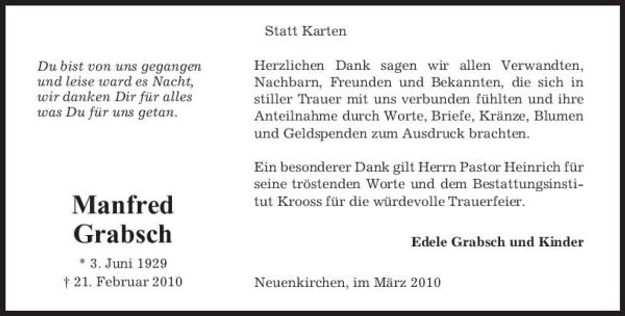 <p>Statt Karten Du bist von uns gegangen und leise ward es Nacht, wir danken Dir für alles was Du für uns getan. Herzlichen Dank sagen wir allen Verwandten, Nachbarn, Freunden und Bekannten, die sich in stiller Trauer mit uns verbunden fühlten und ihre Anteilnahme durch Worte, Briefe, Kränze, Blumen und Geldspenden zum Ausdruck brachten. Ein besonderer Dank gilt Herrn Pastor Heinrich für seine tröstenden Worte und dem Bestattungsinstitut Krooss für die würdevolle Trauerfeier. Edele Grabsch und Kinder Neuenkirchen, im März 2010</p><p>Manfred Grabsch<br />* 3. Juni 1929 † 21. Februar 2010</p>