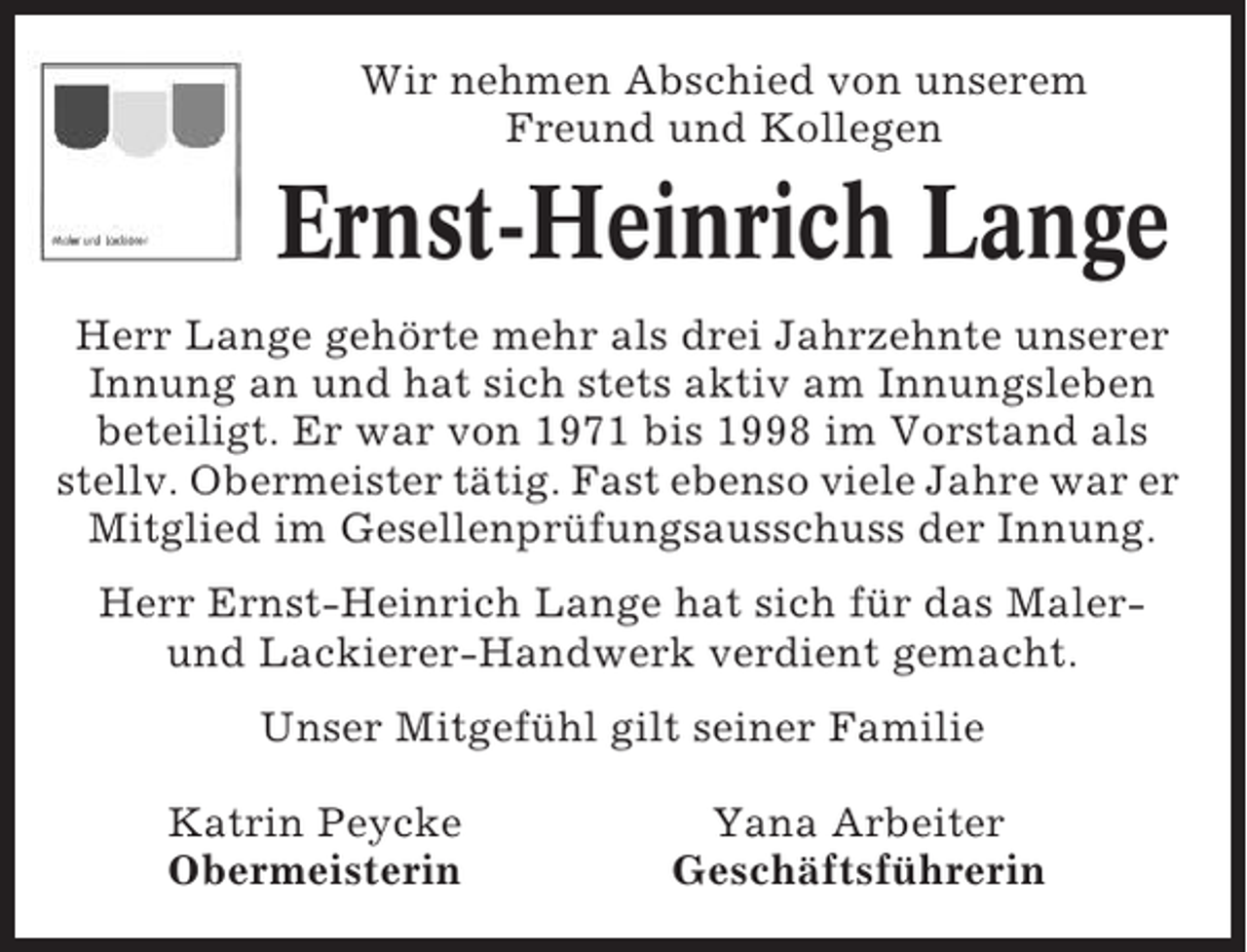 <p>Wir nehmen Abschied von unserem<br />Freund und Kollegen</p><p>Ernst-Heinrich Lange<br />Herr Lange gehörte mehr als drei Jahrzehnte unserer<br />Innung an und hat sich stets aktiv am Innungsleben<br />beteiligt. Er war von 1971 bis 1998 im Vorstand als<br />stellv. Obermeister tätig. Fast ebenso viele Jahre war er<br />Mitglied im Gesellenprüfungsausschuss der Innung.<br />Herr Ernst-Heinrich Lange hat sich für das Malerund Lackierer-Handwerk verdient gemacht.<br />Unser Mitgefühl gilt seiner Familie<br />Katrin Peycke<br />Obermeisterin</p><p>Yana Arbeiter<br />Geschäftsführerin</p>