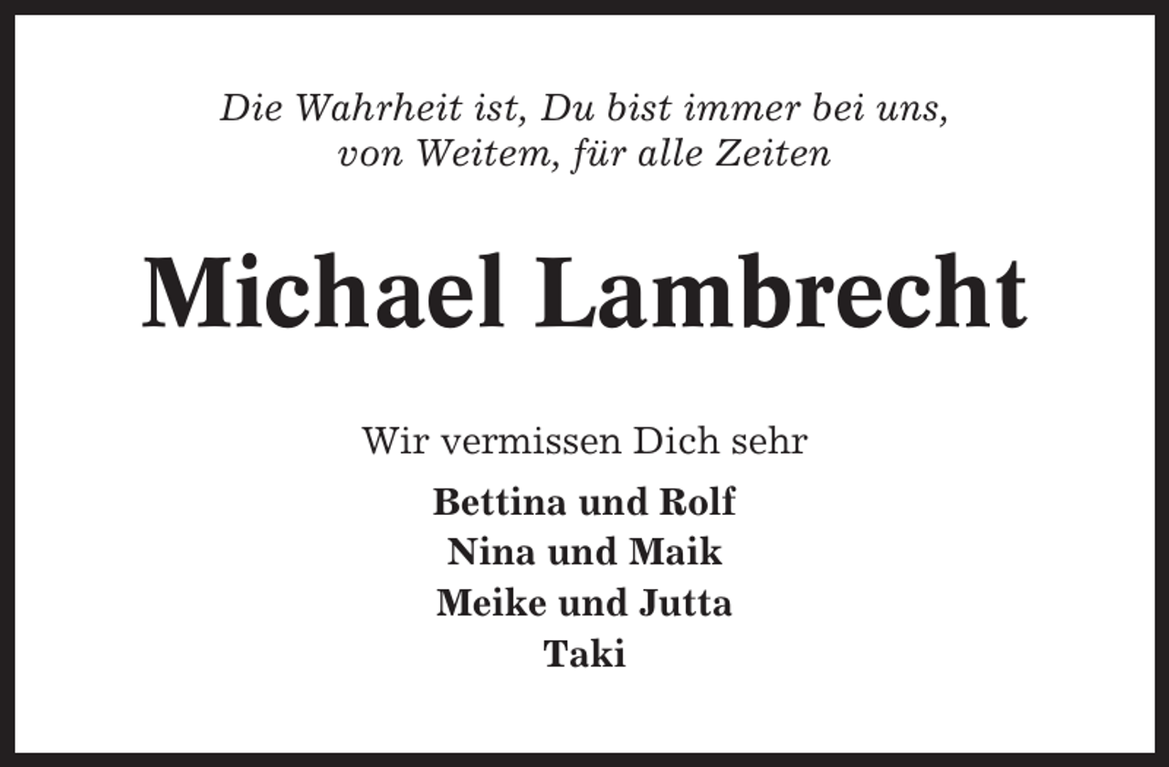 <p>Die Wahrheit ist, Du bist immer bei uns,<br />von Weitem, für alle Zeiten</p><p>Michael Lambrecht<br />Wir vermissen Dich sehr<br />Bettina und Rolf<br />Nina und Maik<br />Meike und Jutta<br />Taki</p>