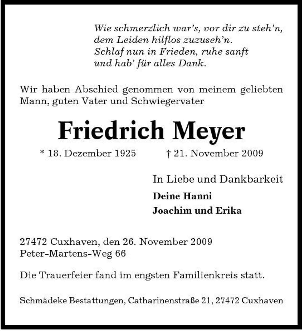 <p>Wie schmerzlich war’s, vor dir zu steh’n, dem Leiden hilflos zuzuseh’n. Schlaf nun in Frieden, ruhe sanft und hab’ für alles Dank. Wir haben Abschied genommen von meinem geliebten Mann, guten Vater und Schwiegervater</p><p>Friedrich Meyer<br />* 18. Dezember 1925 † 21. November 2009</p><p>In Liebe und Dankbarkeit<br />Deine Hanni Joachim und Erika 27472 Cuxhaven, den 26. November 2009 Peter-Martens-Weg 66 Die Trauerfeier fand im engsten Familienkreis statt.<br />Schmädeke Bestattungen, Catharinenstraße 21, 27472 Cuxhaven</p>