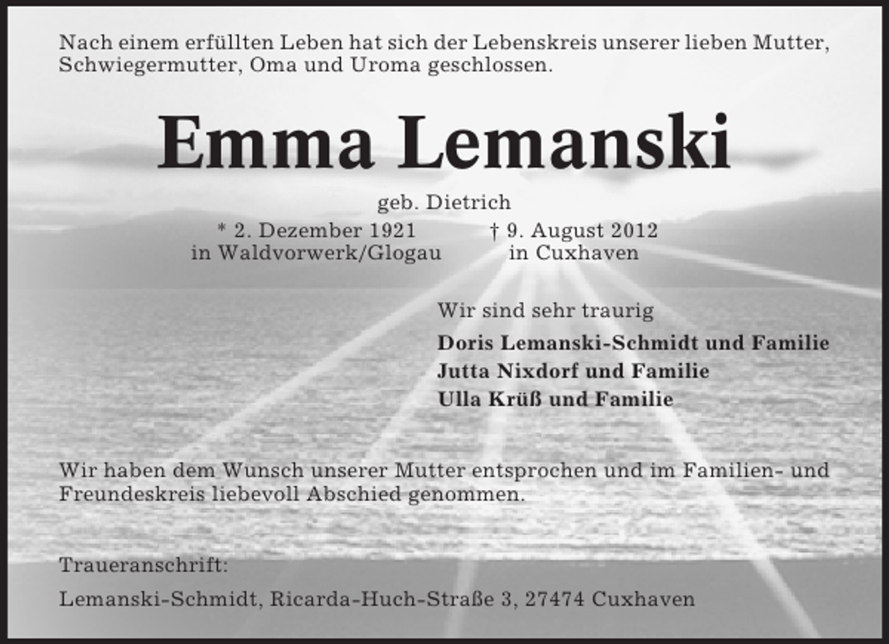 <p>Nach einem erfüllten Leben hat sich der Lebenskreis unserer lieben Mutter,<br />Schwiegermutter, Oma und Uroma geschlossen.</p><p>Emma Lemanski<br />geb. Dietrich<br />* 2. Dezember 1921<br />† 9. August 2012<br />in Waldvorwerk/Glogau<br />in Cuxhaven<br />Wir sind sehr traurig<br />Doris Lemanski-Schmidt und Familie<br />Jutta Nixdorf und Familie<br />Ulla Krüß und Familie</p><p>Wir haben dem Wunsch unserer Mutter entsprochen und im Familien- und<br />Freundeskreis liebevoll Abschied genommen.<br />Traueranschrift:<br />Lemanski-Schmidt, Ricarda-Huch-Straße 3, 27474 Cuxhaven</p>