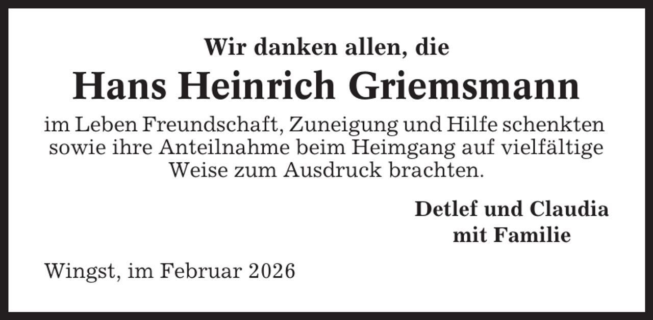 <p>Wir danken allen, die</p><p>Hans Heinrich Griemsmann<br />im Leben Freundschaft, Zuneigung und Hilfe schenkten<br />sowie ihre Anteilnahme beim Heimgang auf vielfältige<br />Weise zum Ausdruck brachten.<br />Detlef und Claudia<br />mit Familie<br />Wingst, im Februar 2026</p>