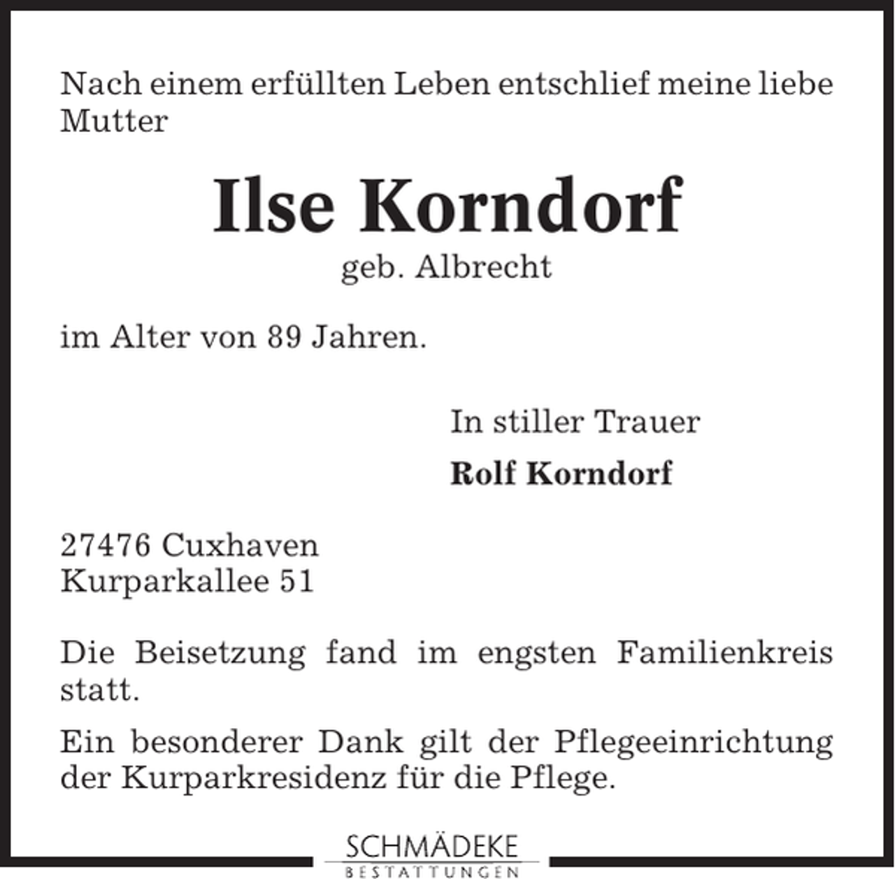 <p>Nach einem erfüllten Leben entschlief meine liebe<br />Mutter</p><p>Ilse Korndorf<br />geb. Albrecht<br />im Alter von 89 Jahren.<br />In stiller Trauer<br />Rolf Korndorf<br />27476 Cuxhaven<br />Kurparkallee 51<br />Die Beisetzung fand im engsten Familienkreis<br />statt.<br />Ein besonderer Dank gilt der Pflegeeinrichtung<br />der Kurparkresidenz für die Pflege.</p>