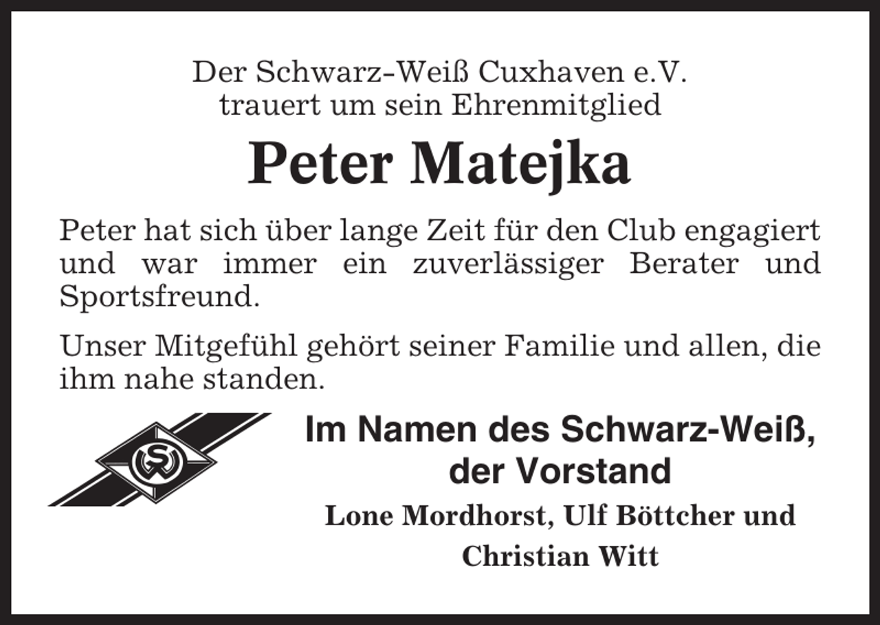 <p>Der Schwarz-Weiß Cuxhaven e.V.<br />trauert um sein Ehrenmitglied</p><p>Peter Matejka<br />Peter hat sich über lange Zeit für den Club engagiert<br />und war immer ein zuverlässiger Berater und<br />Sportsfreund.<br />Unser Mitgefühl gehört seiner Familie und allen, die<br />ihm nahe standen.</p><p>Im Namen des Schwarz-Weiß,<br />der Vorstand<br />Lone Mordhorst, Ulf Böttcher und<br />Christian Witt</p>
